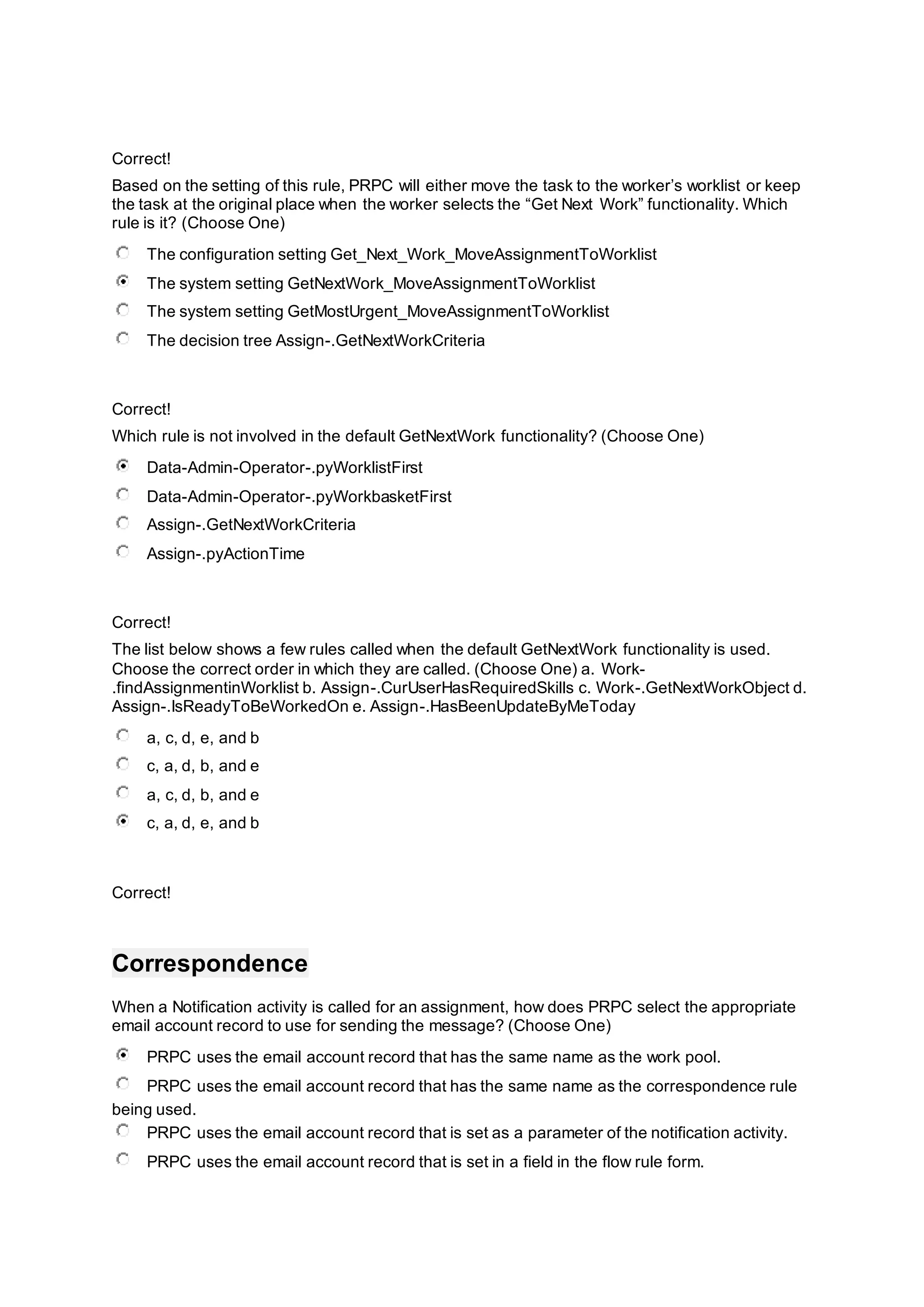 Correct!
Based on the setting of this rule, PRPC will either move the task to the worker’s worklist or keep
the task at the original place when the worker selects the “Get Next Work” functionality. Which
rule is it? (Choose One)
The configuration setting Get_Next_Work_MoveAssignmentToWorklist
The system setting GetNextWork_MoveAssignmentToWorklist
The system setting GetMostUrgent_MoveAssignmentToWorklist
The decision tree Assign-.GetNextWorkCriteria
Correct!
Which rule is not involved in the default GetNextWork functionality? (Choose One)
Data-Admin-Operator-.pyWorklistFirst
Data-Admin-Operator-.pyWorkbasketFirst
Assign-.GetNextWorkCriteria
Assign-.pyActionTime
Correct!
The list below shows a few rules called when the default GetNextWork functionality is used.
Choose the correct order in which they are called. (Choose One) a. Work-
.findAssignmentinWorklist b. Assign-.CurUserHasRequiredSkills c. Work-.GetNextWorkObject d.
Assign-.IsReadyToBeWorkedOn e. Assign-.HasBeenUpdateByMeToday
a, c, d, e, and b
c, a, d, b, and e
a, c, d, b, and e
c, a, d, e, and b
Correct!
Correspondence
When a Notification activity is called for an assignment, how does PRPC select the appropriate
email account record to use for sending the message? (Choose One)
PRPC uses the email account record that has the same name as the work pool.
PRPC uses the email account record that has the same name as the correspondence rule
being used.
PRPC uses the email account record that is set as a parameter of the notification activity.
PRPC uses the email account record that is set in a field in the flow rule form.
 