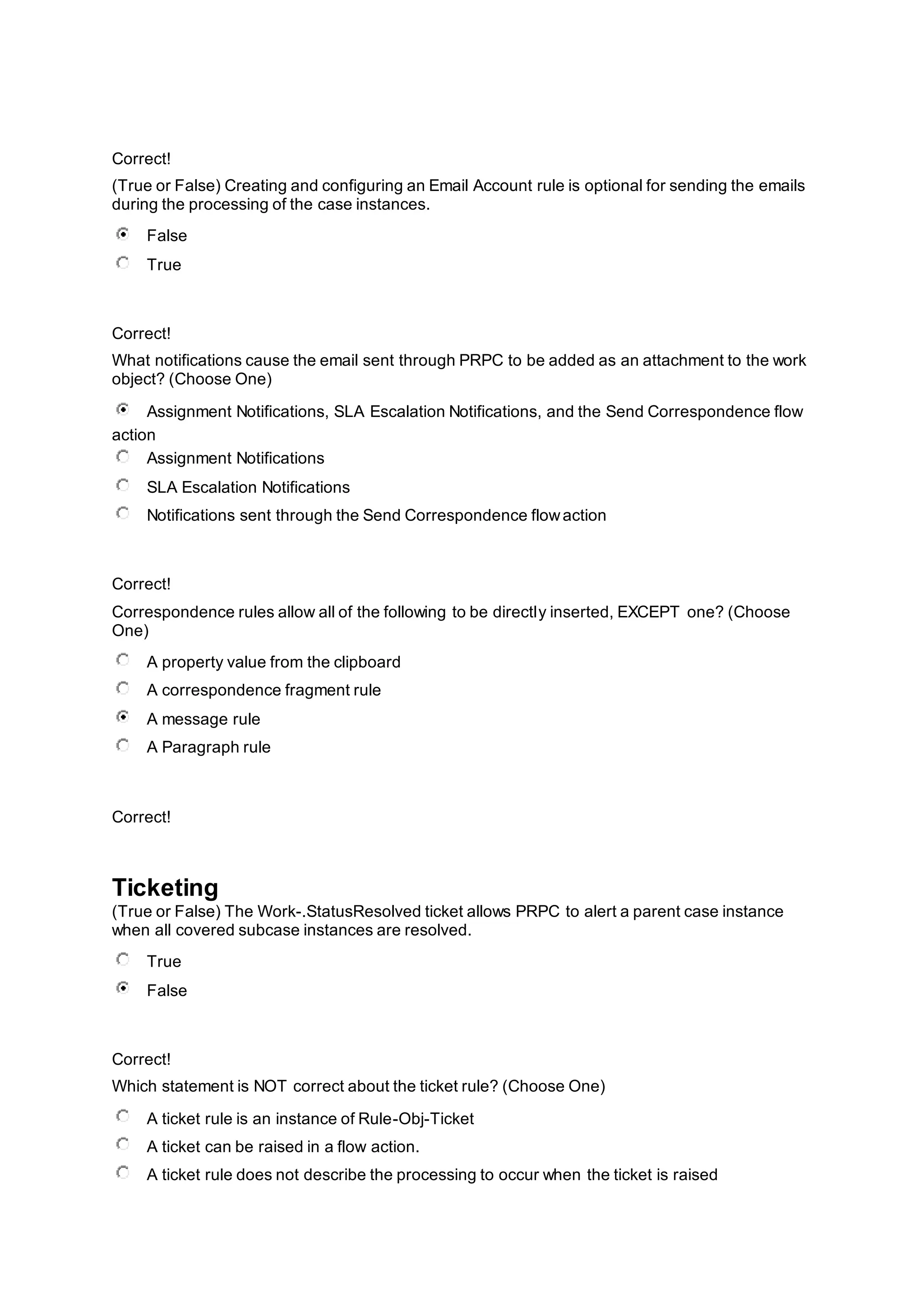 Correct!
(True or False) Creating and configuring an Email Account rule is optional for sending the emails
during the processing of the case instances.
False
True
Correct!
What notifications cause the email sent through PRPC to be added as an attachment to the work
object? (Choose One)
Assignment Notifications, SLA Escalation Notifications, and the Send Correspondence flow
action
Assignment Notifications
SLA Escalation Notifications
Notifications sent through the Send Correspondence flowaction
Correct!
Correspondence rules allow all of the following to be directly inserted, EXCEPT one? (Choose
One)
A property value from the clipboard
A correspondence fragment rule
A message rule
A Paragraph rule
Correct!
Ticketing
(True or False) The Work-.StatusResolved ticket allows PRPC to alert a parent case instance
when all covered subcase instances are resolved.
True
False
Correct!
Which statement is NOT correct about the ticket rule? (Choose One)
A ticket rule is an instance of Rule-Obj-Ticket
A ticket can be raised in a flow action.
A ticket rule does not describe the processing to occur when the ticket is raised
 