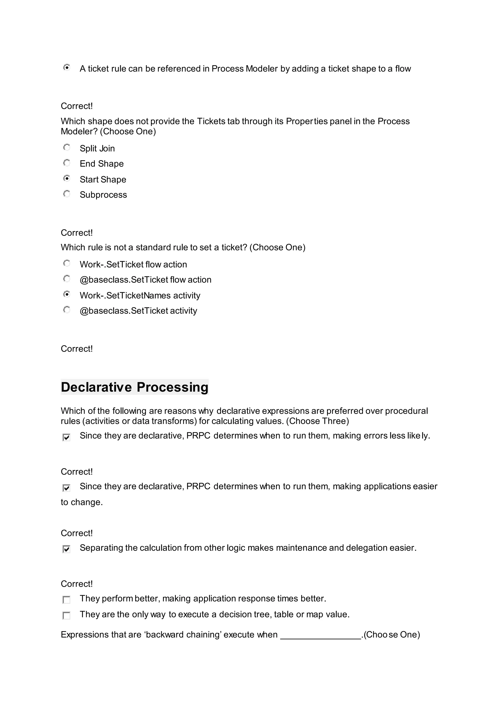 A ticket rule can be referenced in Process Modeler by adding a ticket shape to a flow
Correct!
Which shape does not provide the Tickets tab through its Properties panel in the Process
Modeler? (Choose One)
Split Join
End Shape
Start Shape
Subprocess
Correct!
Which rule is not a standard rule to set a ticket? (Choose One)
Work-.SetTicket flow action
@baseclass.SetTicket flow action
Work-.SetTicketNames activity
@baseclass.SetTicket activity
Correct!
Declarative Processing
Which of the following are reasons why declarative expressions are preferred over procedural
rules (activities or data transforms) for calculating values. (Choose Three)
Since they are declarative, PRPC determines when to run them, making errors less likely.
Correct!
Since they are declarative, PRPC determines when to run them, making applications easier
to change.
Correct!
Separating the calculation from other logic makes maintenance and delegation easier.
Correct!
They perform better, making application response times better.
They are the only way to execute a decision tree, table or map value.
Expressions that are ‘backward chaining’ execute when ________________.(Choose One)
 