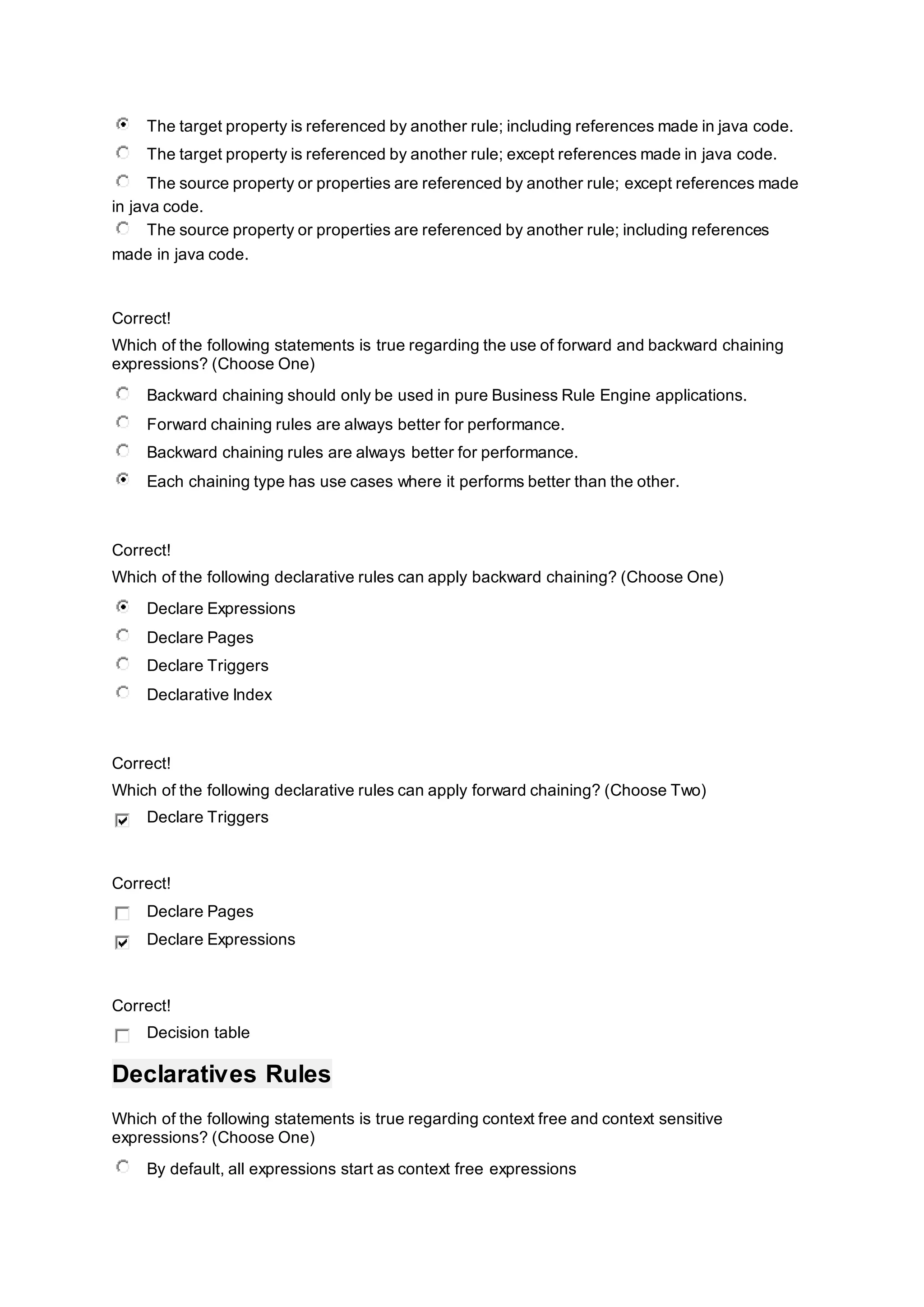 The target property is referenced by another rule; including references made in java code.
The target property is referenced by another rule; except references made in java code.
The source property or properties are referenced by another rule; except references made
in java code.
The source property or properties are referenced by another rule; including references
made in java code.
Correct!
Which of the following statements is true regarding the use of forward and backward chaining
expressions? (Choose One)
Backward chaining should only be used in pure Business Rule Engine applications.
Forward chaining rules are always better for performance.
Backward chaining rules are always better for performance.
Each chaining type has use cases where it performs better than the other.
Correct!
Which of the following declarative rules can apply backward chaining? (Choose One)
Declare Expressions
Declare Pages
Declare Triggers
Declarative Index
Correct!
Which of the following declarative rules can apply forward chaining? (Choose Two)
Declare Triggers
Correct!
Declare Pages
Declare Expressions
Correct!
Decision table
Declaratives Rules
Which of the following statements is true regarding context free and context sensitive
expressions? (Choose One)
By default, all expressions start as context free expressions
 