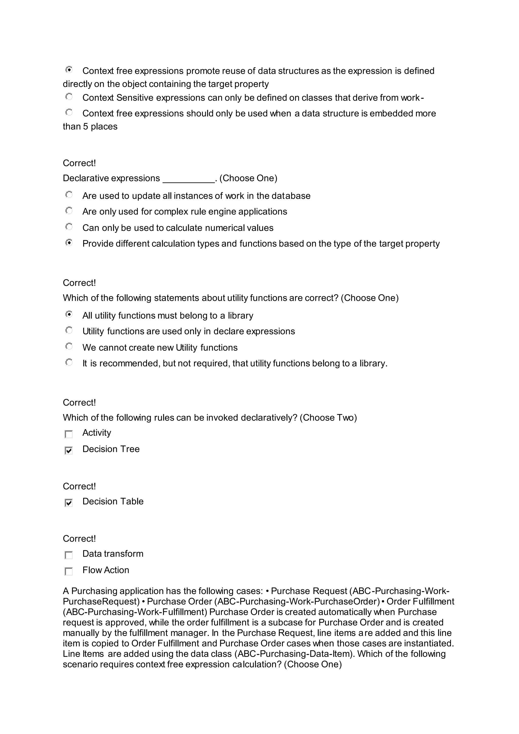 Context free expressions promote reuse of data structures as the expression is defined
directly on the object containing the target property
Context Sensitive expressions can only be defined on classes that derive from work-
Context free expressions should only be used when a data structure is embedded more
than 5 places
Correct!
Declarative expressions __________. (Choose One)
Are used to update all instances of work in the database
Are only used for complex rule engine applications
Can only be used to calculate numerical values
Provide different calculation types and functions based on the type of the target property
Correct!
Which of the following statements about utility functions are correct? (Choose One)
All utility functions must belong to a library
Utility functions are used only in declare expressions
We cannot create new Utility functions
It is recommended, but not required, that utility functions belong to a library.
Correct!
Which of the following rules can be invoked declaratively? (Choose Two)
Activity
Decision Tree
Correct!
Decision Table
Correct!
Data transform
Flow Action
A Purchasing application has the following cases: • Purchase Request (ABC-Purchasing-Work-
PurchaseRequest) • Purchase Order (ABC-Purchasing-Work-PurchaseOrder) • Order Fulfillment
(ABC-Purchasing-Work-Fulfillment) Purchase Order is created automatically when Purchase
request is approved, while the order fulfillment is a subcase for Purchase Order and is created
manually by the fulfillment manager. In the Purchase Request, line items are added and this line
item is copied to Order Fulfillment and Purchase Order cases when those cases are instantiated.
Line Items are added using the data class (ABC-Purchasing-Data-Item). Which of the following
scenario requires context free expression calculation? (Choose One)
 
