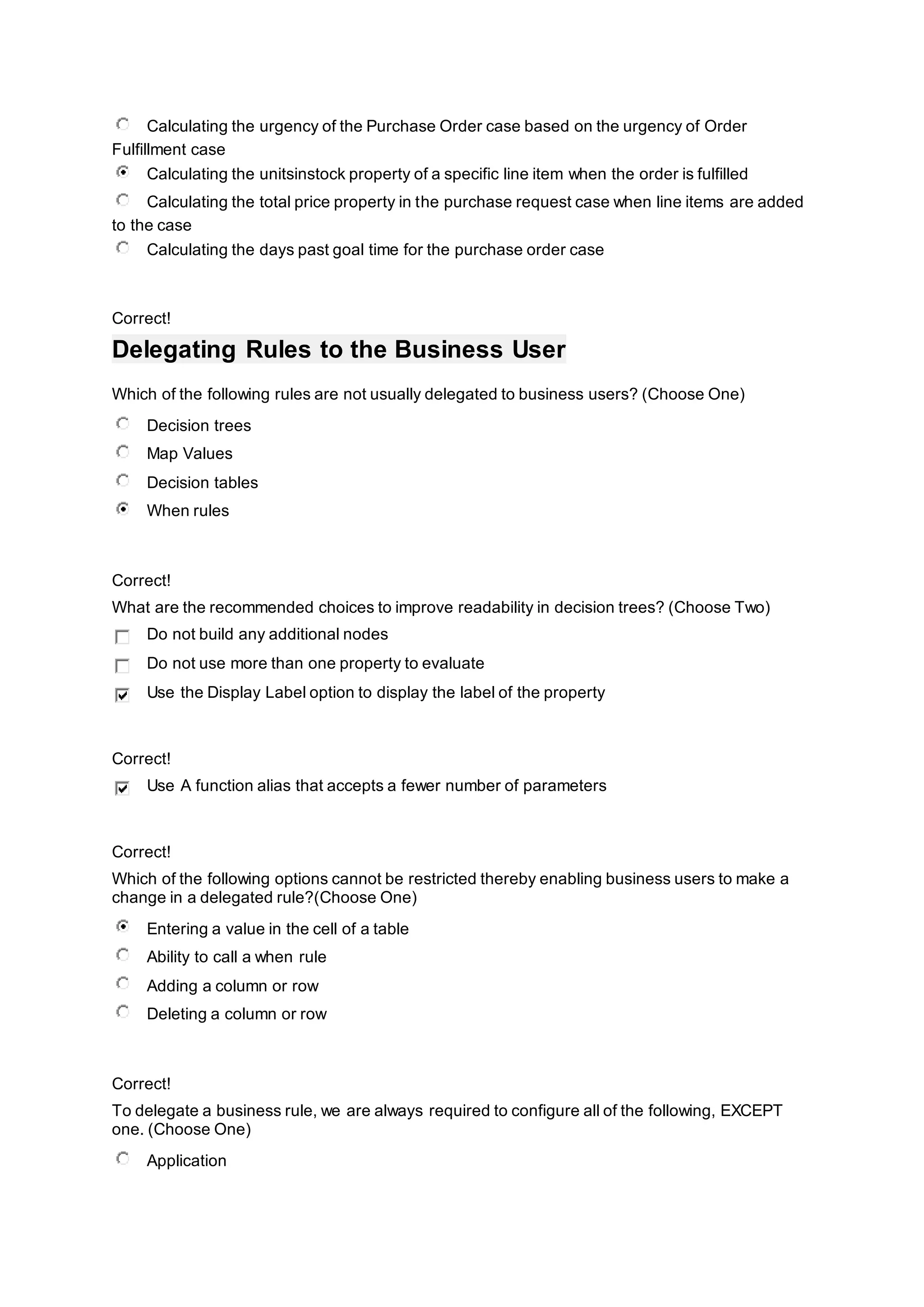 Calculating the urgency of the Purchase Order case based on the urgency of Order
Fulfillment case
Calculating the unitsinstock property of a specific line item when the order is fulfilled
Calculating the total price property in the purchase request case when line items are added
to the case
Calculating the days past goal time for the purchase order case
Correct!
Delegating Rules to the Business User
Which of the following rules are not usually delegated to business users? (Choose One)
Decision trees
Map Values
Decision tables
When rules
Correct!
What are the recommended choices to improve readability in decision trees? (Choose Two)
Do not build any additional nodes
Do not use more than one property to evaluate
Use the Display Label option to display the label of the property
Correct!
Use A function alias that accepts a fewer number of parameters
Correct!
Which of the following options cannot be restricted thereby enabling business users to make a
change in a delegated rule?(Choose One)
Entering a value in the cell of a table
Ability to call a when rule
Adding a column or row
Deleting a column or row
Correct!
To delegate a business rule, we are always required to configure all of the following, EXCEPT
one. (Choose One)
Application
 