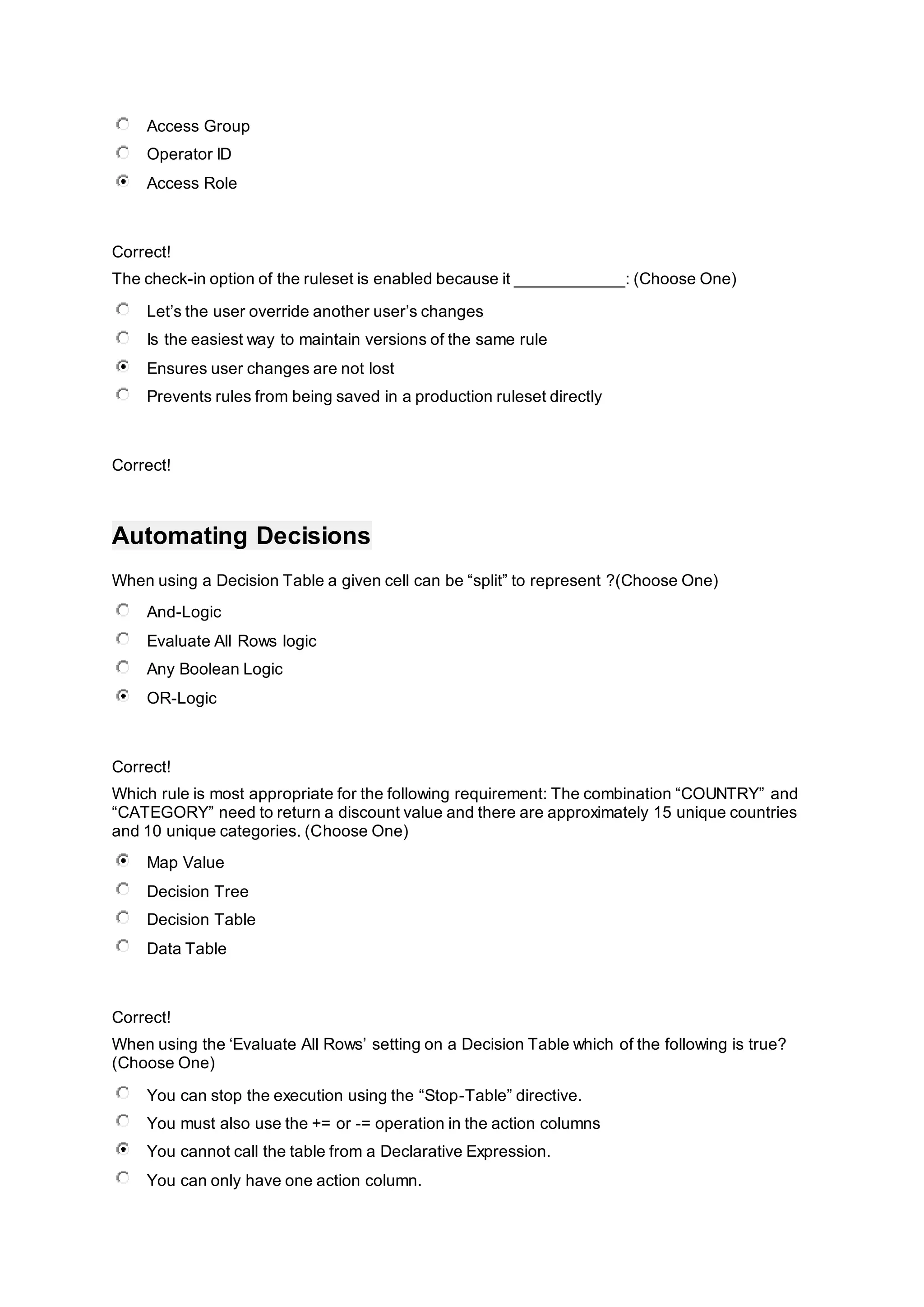 Access Group
Operator ID
Access Role
Correct!
The check-in option of the ruleset is enabled because it ____________: (Choose One)
Let’s the user override another user’s changes
Is the easiest way to maintain versions of the same rule
Ensures user changes are not lost
Prevents rules from being saved in a production ruleset directly
Correct!
Automating Decisions
When using a Decision Table a given cell can be “split” to represent ?(Choose One)
And-Logic
Evaluate All Rows logic
Any Boolean Logic
OR-Logic
Correct!
Which rule is most appropriate for the following requirement: The combination “COUNTRY” and
“CATEGORY” need to return a discount value and there are approximately 15 unique countries
and 10 unique categories. (Choose One)
Map Value
Decision Tree
Decision Table
Data Table
Correct!
When using the ‘Evaluate All Rows’ setting on a Decision Table which of the following is true?
(Choose One)
You can stop the execution using the “Stop-Table” directive.
You must also use the += or -= operation in the action columns
You cannot call the table from a Declarative Expression.
You can only have one action column.
 