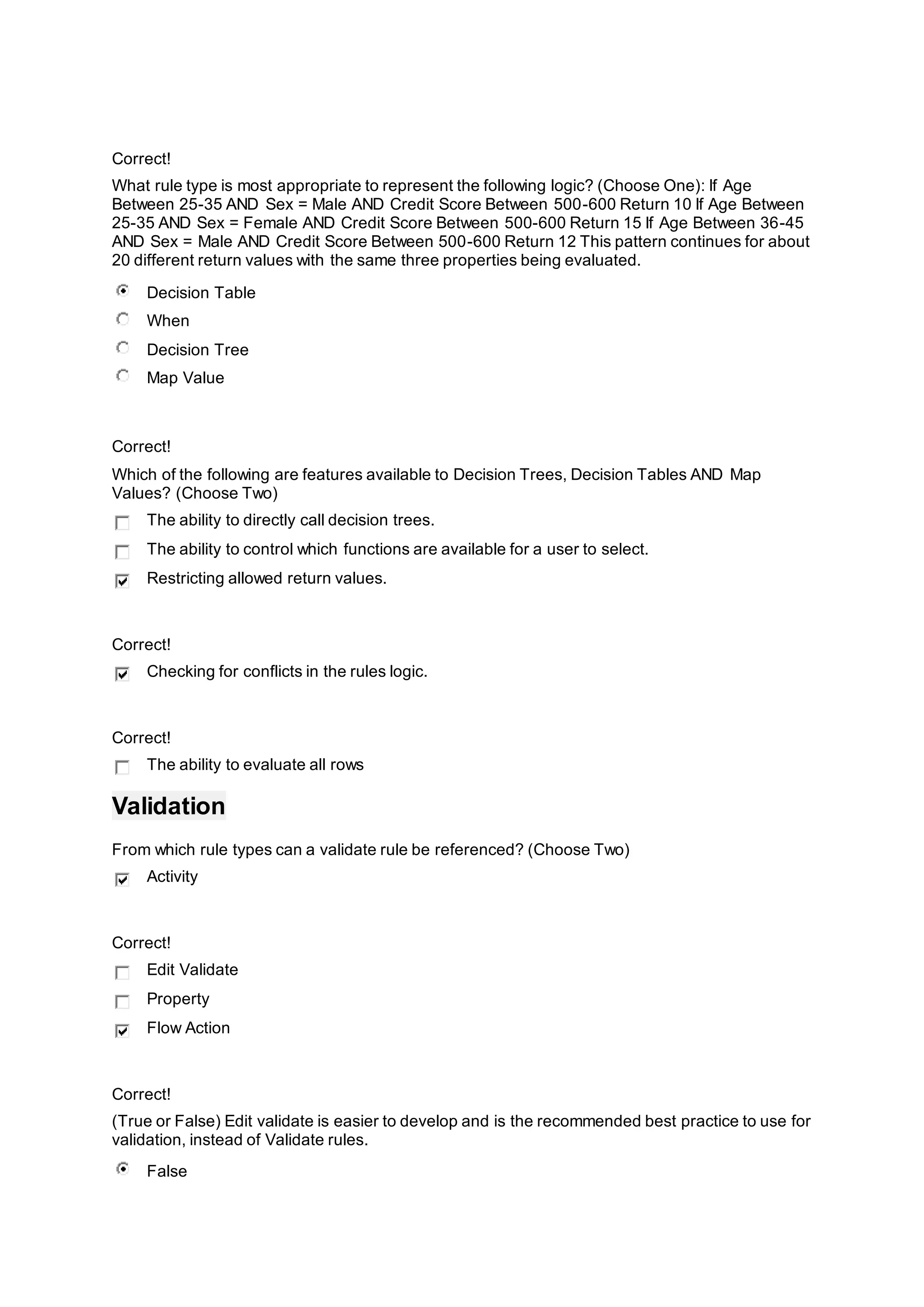 Correct!
What rule type is most appropriate to represent the following logic? (Choose One): If Age
Between 25-35 AND Sex = Male AND Credit Score Between 500-600 Return 10 If Age Between
25-35 AND Sex = Female AND Credit Score Between 500-600 Return 15 If Age Between 36-45
AND Sex = Male AND Credit Score Between 500-600 Return 12 This pattern continues for about
20 different return values with the same three properties being evaluated.
Decision Table
When
Decision Tree
Map Value
Correct!
Which of the following are features available to Decision Trees, Decision Tables AND Map
Values? (Choose Two)
The ability to directly call decision trees.
The ability to control which functions are available for a user to select.
Restricting allowed return values.
Correct!
Checking for conflicts in the rules logic.
Correct!
The ability to evaluate all rows
Validation
From which rule types can a validate rule be referenced? (Choose Two)
Activity
Correct!
Edit Validate
Property
Flow Action
Correct!
(True or False) Edit validate is easier to develop and is the recommended best practice to use for
validation, instead of Validate rules.
False
 