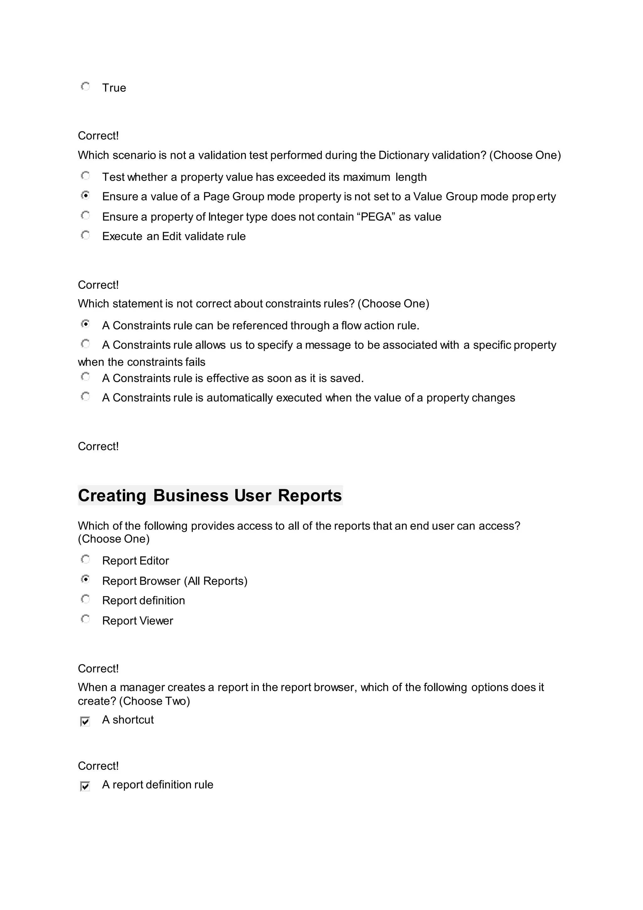 True
Correct!
Which scenario is not a validation test performed during the Dictionary validation? (Choose One)
Test whether a property value has exceeded its maximum length
Ensure a value of a Page Group mode property is not set to a Value Group mode property
Ensure a property of Integer type does not contain “PEGA” as value
Execute an Edit validate rule
Correct!
Which statement is not correct about constraints rules? (Choose One)
A Constraints rule can be referenced through a flow action rule.
A Constraints rule allows us to specify a message to be associated with a specific property
when the constraints fails
A Constraints rule is effective as soon as it is saved.
A Constraints rule is automatically executed when the value of a property changes
Correct!
Creating Business User Reports
Which of the following provides access to all of the reports that an end user can access?
(Choose One)
Report Editor
Report Browser (All Reports)
Report definition
Report Viewer
Correct!
When a manager creates a report in the report browser, which of the following options does it
create? (Choose Two)
A shortcut
Correct!
A report definition rule
 