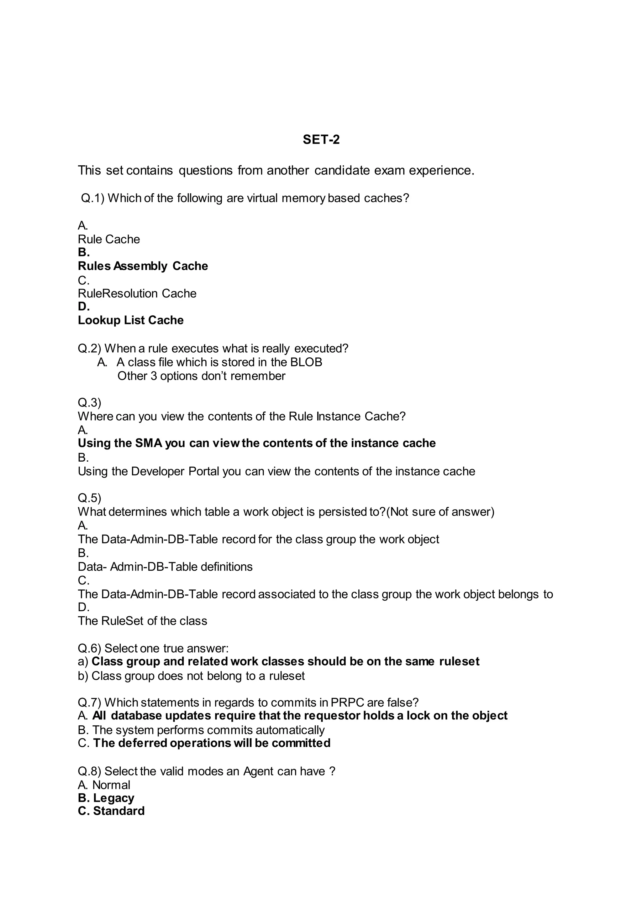 SET-2
This set contains questions from another candidate exam experience.
Q.1) Which of the following are virtual memory based caches?
A.
Rule Cache
B.
Rules Assembly Cache
C.
RuleResolution Cache
D.
Lookup List Cache
Q.2) When a rule executes what is really executed?
A. A class file which is stored in the BLOB
Other 3 options don’t remember
Q.3)
Where can you view the contents of the Rule Instance Cache?
A.
Using the SMA you can view the contents of the instance cache
B.
Using the Developer Portal you can view the contents of the instance cache
Q.5)
What determines which table a work object is persisted to?(Not sure of answer)
A.
The Data-Admin-DB-Table record for the class group the work object
B.
Data- Admin-DB-Table definitions
C.
The Data-Admin-DB-Table record associated to the class group the work object belongs to
D.
The RuleSet of the class
Q.6) Select one true answer:
a) Class group and related work classes should be on the same ruleset
b) Class group does not belong to a ruleset
Q.7) Which statements in regards to commits in PRPC are false?
A. All database updates require that the requestor holds a lock on the object
B. The system performs commits automatically
C. The deferred operations will be committed
Q.8) Select the valid modes an Agent can have ?
A. Normal
B. Legacy
C. Standard
 