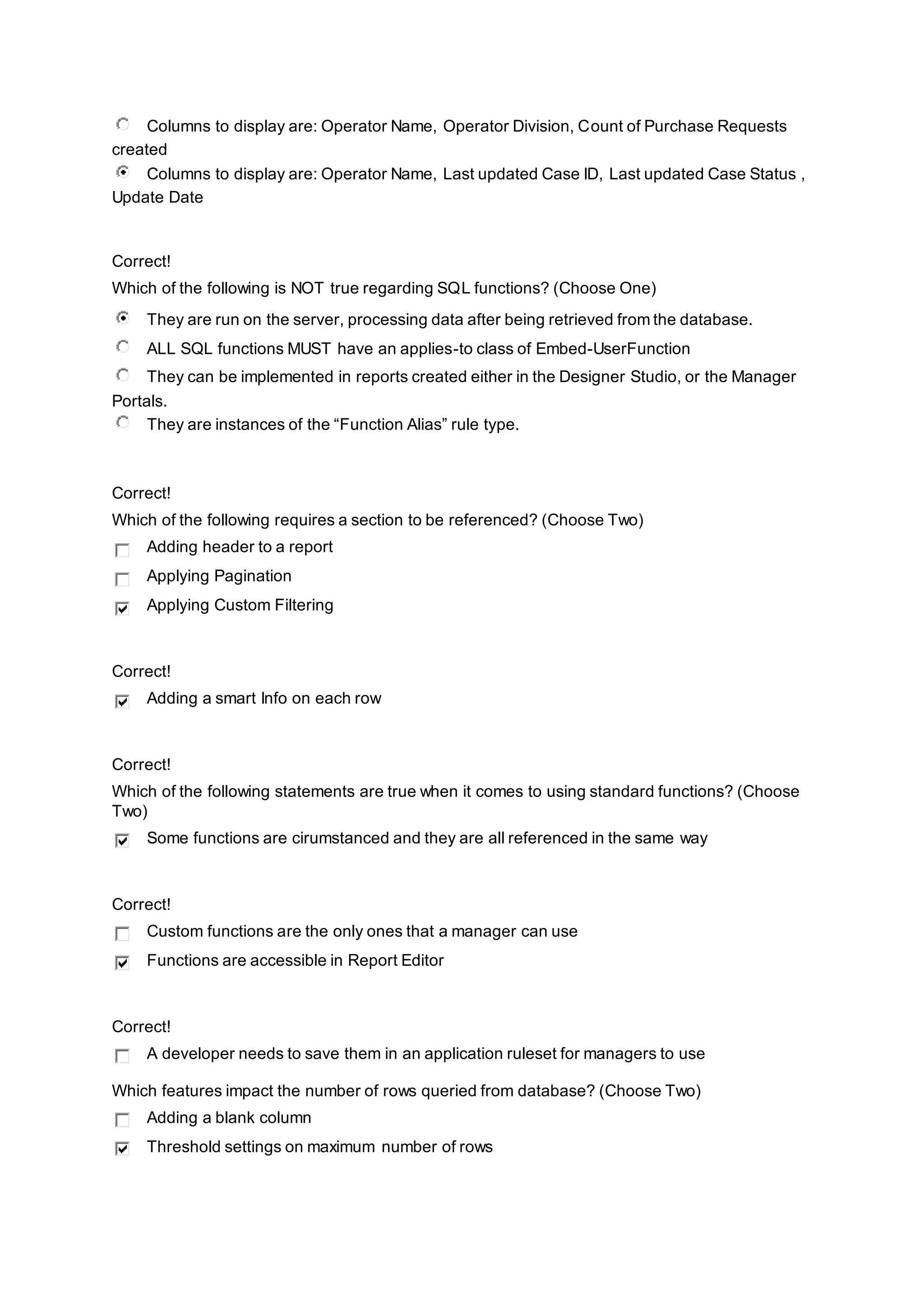Columns to display are: Operator Name, Operator Division, Count of Purchase Requests
created
Columns to display are: Operator Name, Last updated Case ID, Last updated Case Status ,
Update Date
Correct!
Which of the following is NOT true regarding SQL functions? (Choose One)
They are run on the server, processing data after being retrieved from the database.
ALL SQL functions MUST have an applies-to class of Embed-UserFunction
They can be implemented in reports created either in the Designer Studio, or the Manager
Portals.
They are instances of the “Function Alias” rule type.
Correct!
Which of the following requires a section to be referenced? (Choose Two)
Adding header to a report
Applying Pagination
Applying Custom Filtering
Correct!
Adding a smart Info on each row
Correct!
Which of the following statements are true when it comes to using standard functions? (Choose
Two)
Some functions are cirumstanced and they are all referenced in the same way
Correct!
Custom functions are the only ones that a manager can use
Functions are accessible in Report Editor
Correct!
A developer needs to save them in an application ruleset for managers to use
Which features impact the number of rows queried from database? (Choose Two)
Adding a blank column
Threshold settings on maximum number of rows
 