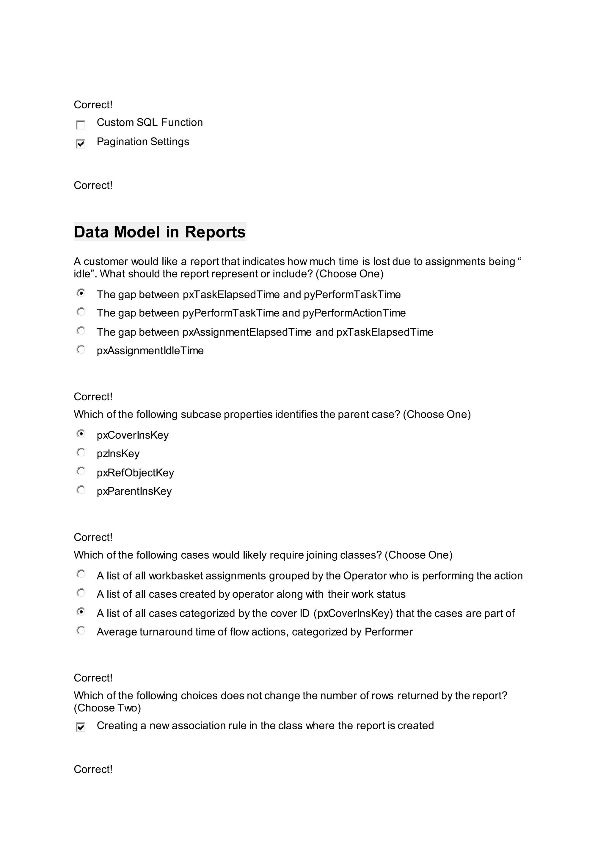 Correct!
Custom SQL Function
Pagination Settings
Correct!
Data Model in Reports
A customer would like a report that indicates how much time is lost due to assignments being “
idle”. What should the report represent or include? (Choose One)
The gap between pxTaskElapsedTime and pyPerformTaskTime
The gap between pyPerformTaskTime and pyPerformActionTime
The gap between pxAssignmentElapsedTime and pxTaskElapsedTime
pxAssignmentIdleTime
Correct!
Which of the following subcase properties identifies the parent case? (Choose One)
pxCoverInsKey
pzInsKey
pxRefObjectKey
pxParentInsKey
Correct!
Which of the following cases would likely require joining classes? (Choose One)
A list of all workbasket assignments grouped by the Operator who is performing the action
A list of all cases created by operator along with their work status
A list of all cases categorized by the cover ID (pxCoverInsKey) that the cases are part of
Average turnaround time of flow actions, categorized by Performer
Correct!
Which of the following choices does not change the number of rows returned by the report?
(Choose Two)
Creating a new association rule in the class where the report is created
Correct!
 