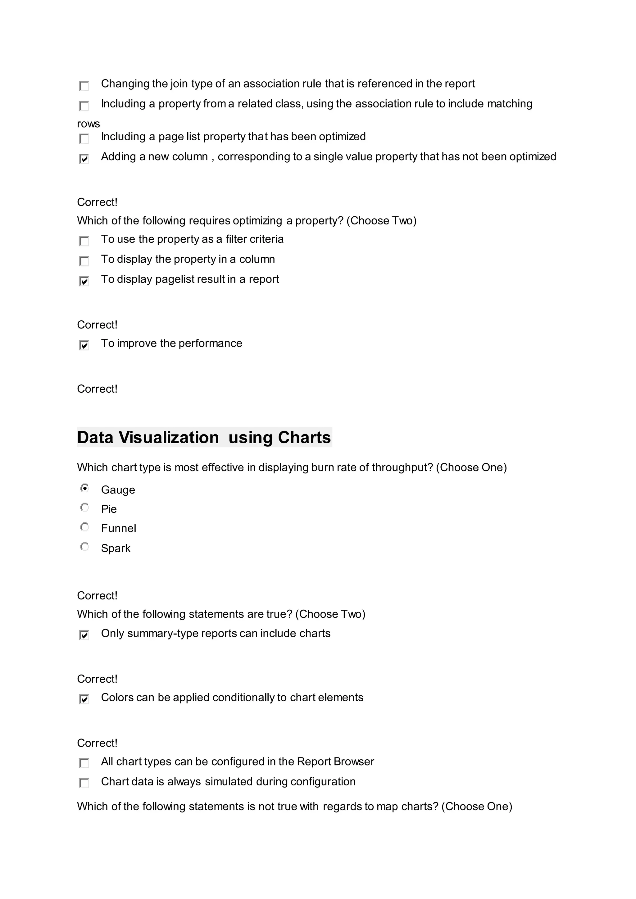 Changing the join type of an association rule that is referenced in the report
Including a property from a related class, using the association rule to include matching
rows
Including a page list property that has been optimized
Adding a new column , corresponding to a single value property that has not been optimized
Correct!
Which of the following requires optimizing a property? (Choose Two)
To use the property as a filter criteria
To display the property in a column
To display pagelist result in a report
Correct!
To improve the performance
Correct!
Data Visualization using Charts
Which chart type is most effective in displaying burn rate of throughput? (Choose One)
Gauge
Pie
Funnel
Spark
Correct!
Which of the following statements are true? (Choose Two)
Only summary-type reports can include charts
Correct!
Colors can be applied conditionally to chart elements
Correct!
All chart types can be configured in the Report Browser
Chart data is always simulated during configuration
Which of the following statements is not true with regards to map charts? (Choose One)
 