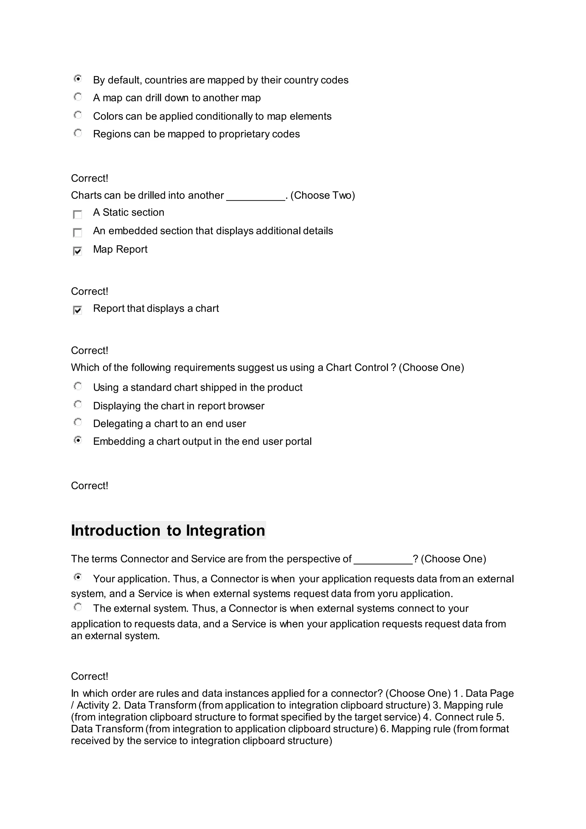 By default, countries are mapped by their country codes
A map can drill down to another map
Colors can be applied conditionally to map elements
Regions can be mapped to proprietary codes
Correct!
Charts can be drilled into another __________. (Choose Two)
A Static section
An embedded section that displays additional details
Map Report
Correct!
Report that displays a chart
Correct!
Which of the following requirements suggest us using a Chart Control ? (Choose One)
Using a standard chart shipped in the product
Displaying the chart in report browser
Delegating a chart to an end user
Embedding a chart output in the end user portal
Correct!
Introduction to Integration
The terms Connector and Service are from the perspective of __________? (Choose One)
Your application. Thus, a Connector is when your application requests data from an external
system, and a Service is when external systems request data from yoru application.
The external system. Thus, a Connector is when external systems connect to your
application to requests data, and a Service is when your application requests request data from
an external system.
Correct!
In which order are rules and data instances applied for a connector? (Choose One) 1. Data Page
/ Activity 2. Data Transform (from application to integration clipboard structure) 3. Mapping rule
(from integration clipboard structure to format specified by the target service) 4. Connect rule 5.
Data Transform (from integration to application clipboard structure) 6. Mapping rule (from format
received by the service to integration clipboard structure)
 