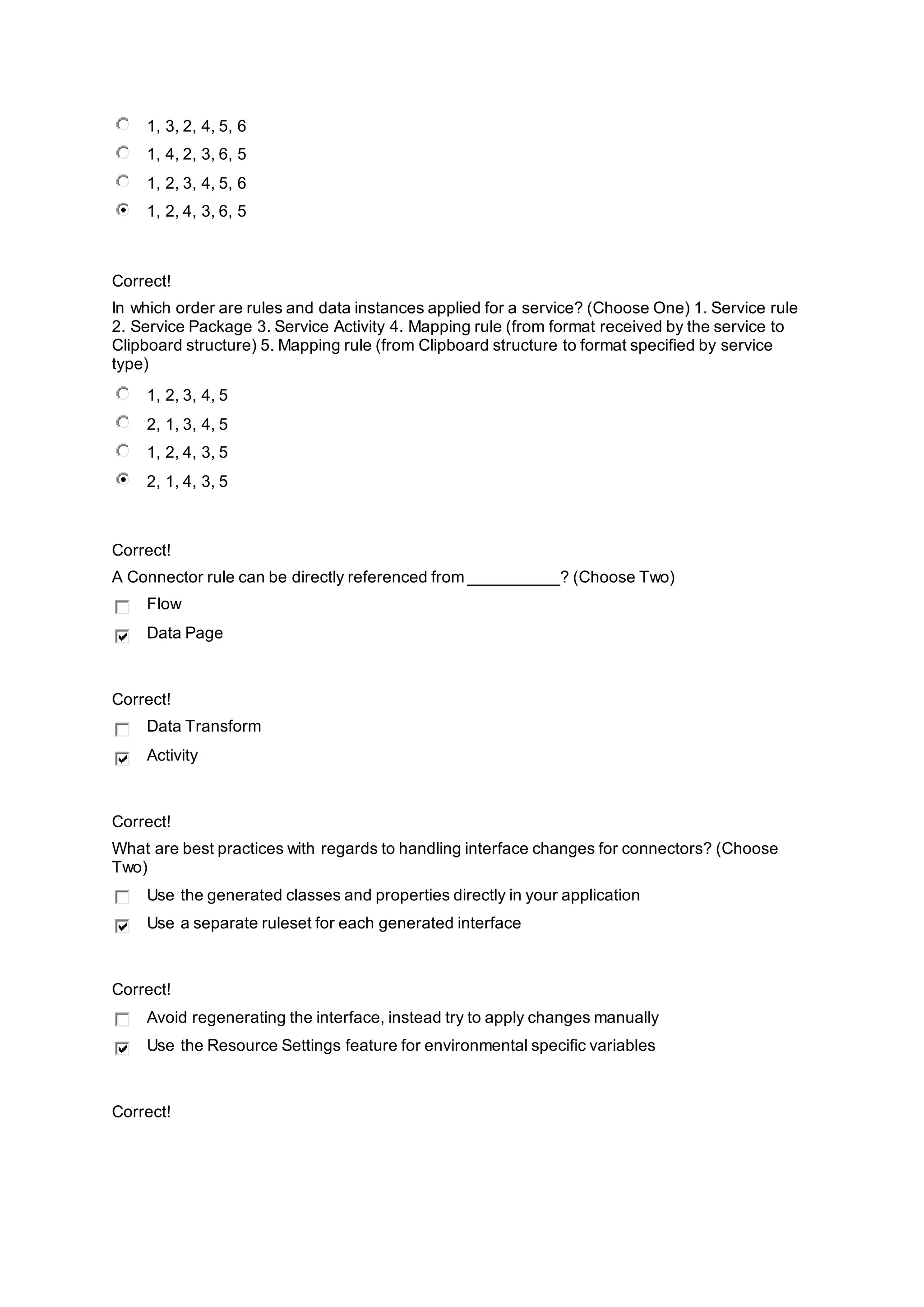 1, 3, 2, 4, 5, 6
1, 4, 2, 3, 6, 5
1, 2, 3, 4, 5, 6
1, 2, 4, 3, 6, 5
Correct!
In which order are rules and data instances applied for a service? (Choose One) 1. Service rule
2. Service Package 3. Service Activity 4. Mapping rule (from format received by the service to
Clipboard structure) 5. Mapping rule (from Clipboard structure to format specified by service
type)
1, 2, 3, 4, 5
2, 1, 3, 4, 5
1, 2, 4, 3, 5
2, 1, 4, 3, 5
Correct!
A Connector rule can be directly referenced from __________? (Choose Two)
Flow
Data Page
Correct!
Data Transform
Activity
Correct!
What are best practices with regards to handling interface changes for connectors? (Choose
Two)
Use the generated classes and properties directly in your application
Use a separate ruleset for each generated interface
Correct!
Avoid regenerating the interface, instead try to apply changes manually
Use the Resource Settings feature for environmental specific variables
Correct!
 