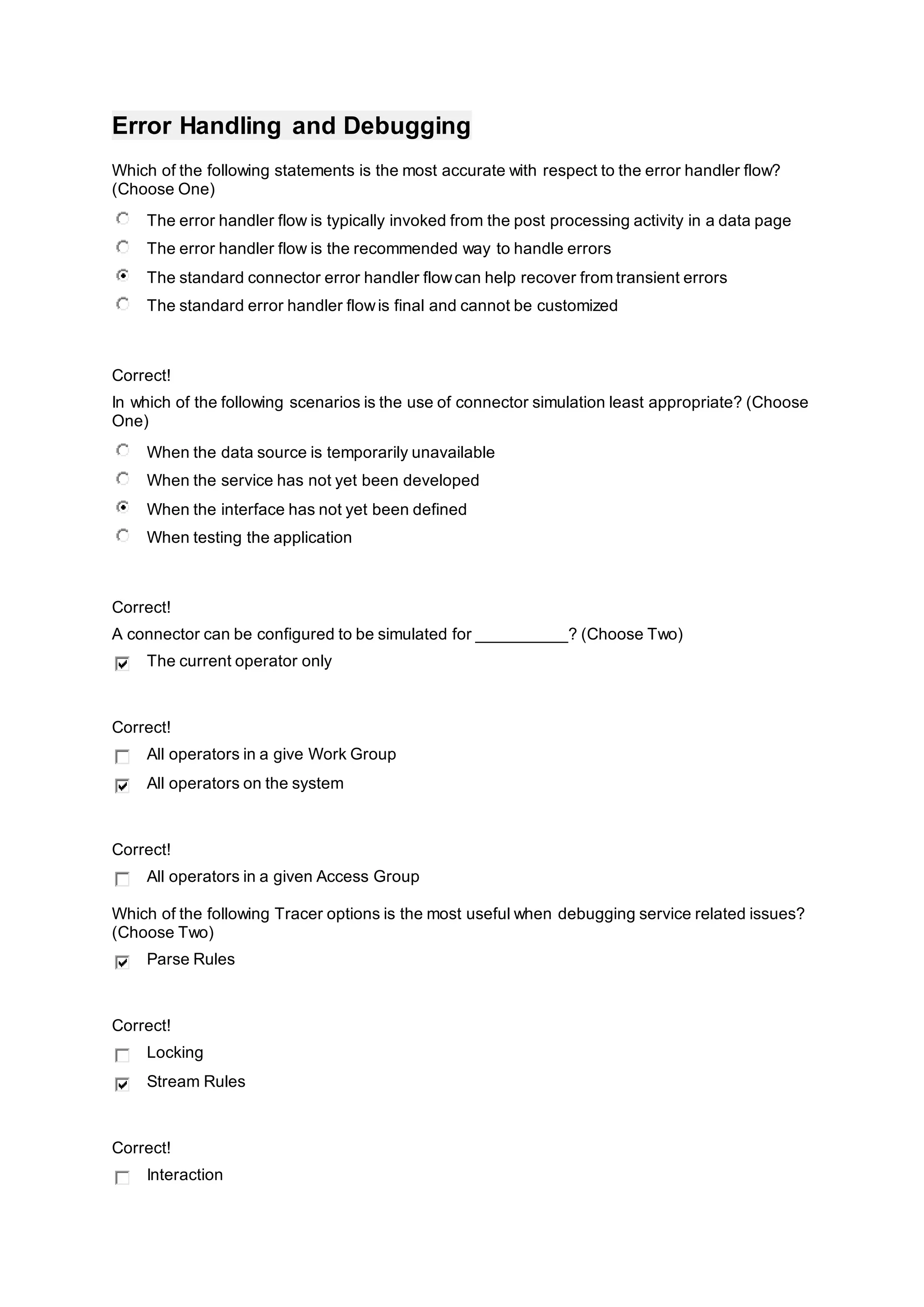 Error Handling and Debugging
Which of the following statements is the most accurate with respect to the error handler flow?
(Choose One)
The error handler flow is typically invoked from the post processing activity in a data page
The error handler flow is the recommended way to handle errors
The standard connector error handler flowcan help recover from transient errors
The standard error handler flowis final and cannot be customized
Correct!
In which of the following scenarios is the use of connector simulation least appropriate? (Choose
One)
When the data source is temporarily unavailable
When the service has not yet been developed
When the interface has not yet been defined
When testing the application
Correct!
A connector can be configured to be simulated for __________? (Choose Two)
The current operator only
Correct!
All operators in a give Work Group
All operators on the system
Correct!
All operators in a given Access Group
Which of the following Tracer options is the most useful when debugging service related issues?
(Choose Two)
Parse Rules
Correct!
Locking
Stream Rules
Correct!
Interaction
 