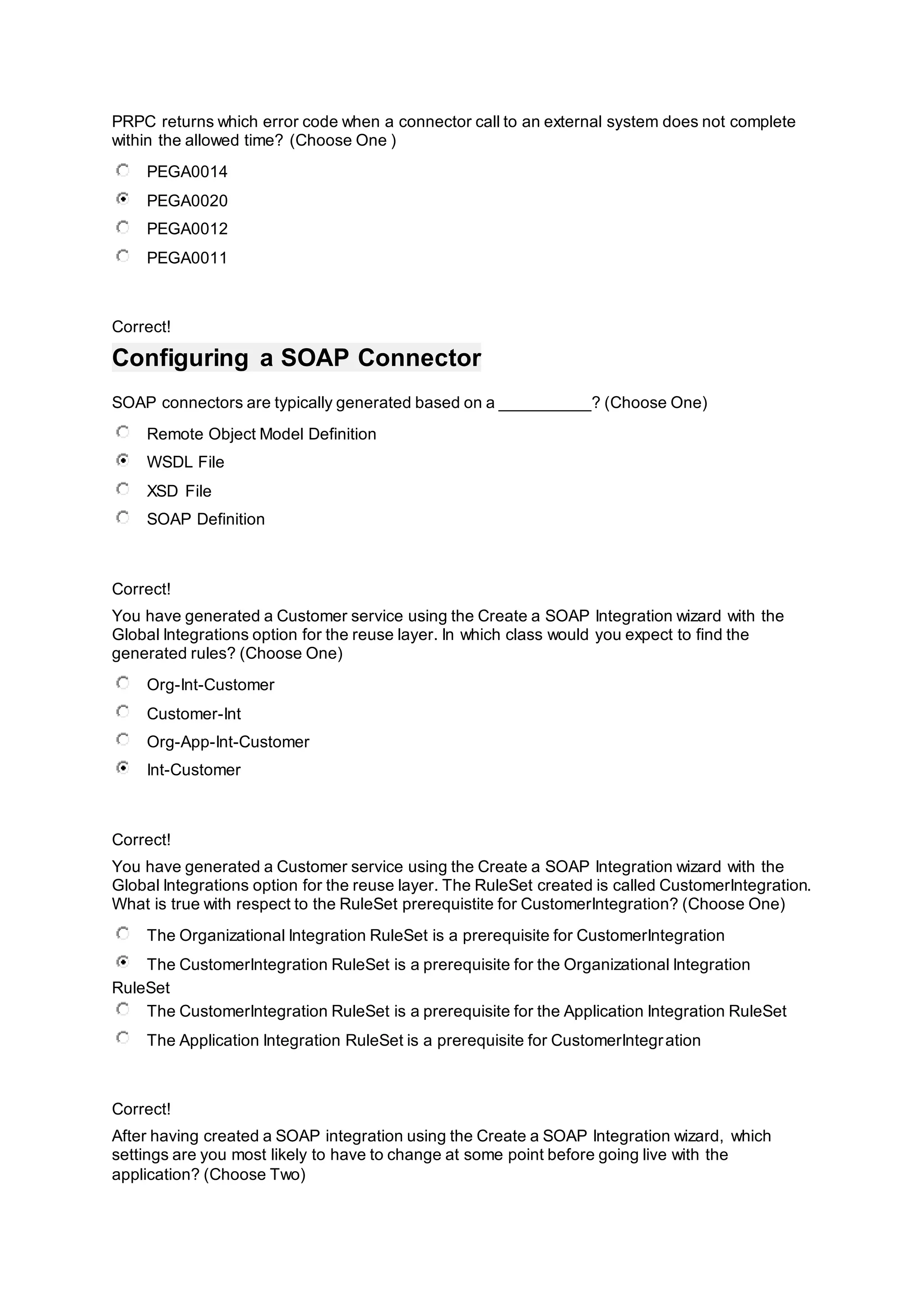 PRPC returns which error code when a connector call to an external system does not complete
within the allowed time? (Choose One )
PEGA0014
PEGA0020
PEGA0012
PEGA0011
Correct!
Configuring a SOAP Connector
SOAP connectors are typically generated based on a __________? (Choose One)
Remote Object Model Definition
WSDL File
XSD File
SOAP Definition
Correct!
You have generated a Customer service using the Create a SOAP Integration wizard with the
Global Integrations option for the reuse layer. In which class would you expect to find the
generated rules? (Choose One)
Org-Int-Customer
Customer-Int
Org-App-Int-Customer
Int-Customer
Correct!
You have generated a Customer service using the Create a SOAP Integration wizard with the
Global Integrations option for the reuse layer. The RuleSet created is called CustomerIntegration.
What is true with respect to the RuleSet prerequistite for CustomerIntegration? (Choose One)
The Organizational Integration RuleSet is a prerequisite for CustomerIntegration
The CustomerIntegration RuleSet is a prerequisite for the Organizational Integration
RuleSet
The CustomerIntegration RuleSet is a prerequisite for the Application Integration RuleSet
The Application Integration RuleSet is a prerequisite for CustomerIntegration
Correct!
After having created a SOAP integration using the Create a SOAP Integration wizard, which
settings are you most likely to have to change at some point before going live with the
application? (Choose Two)
 