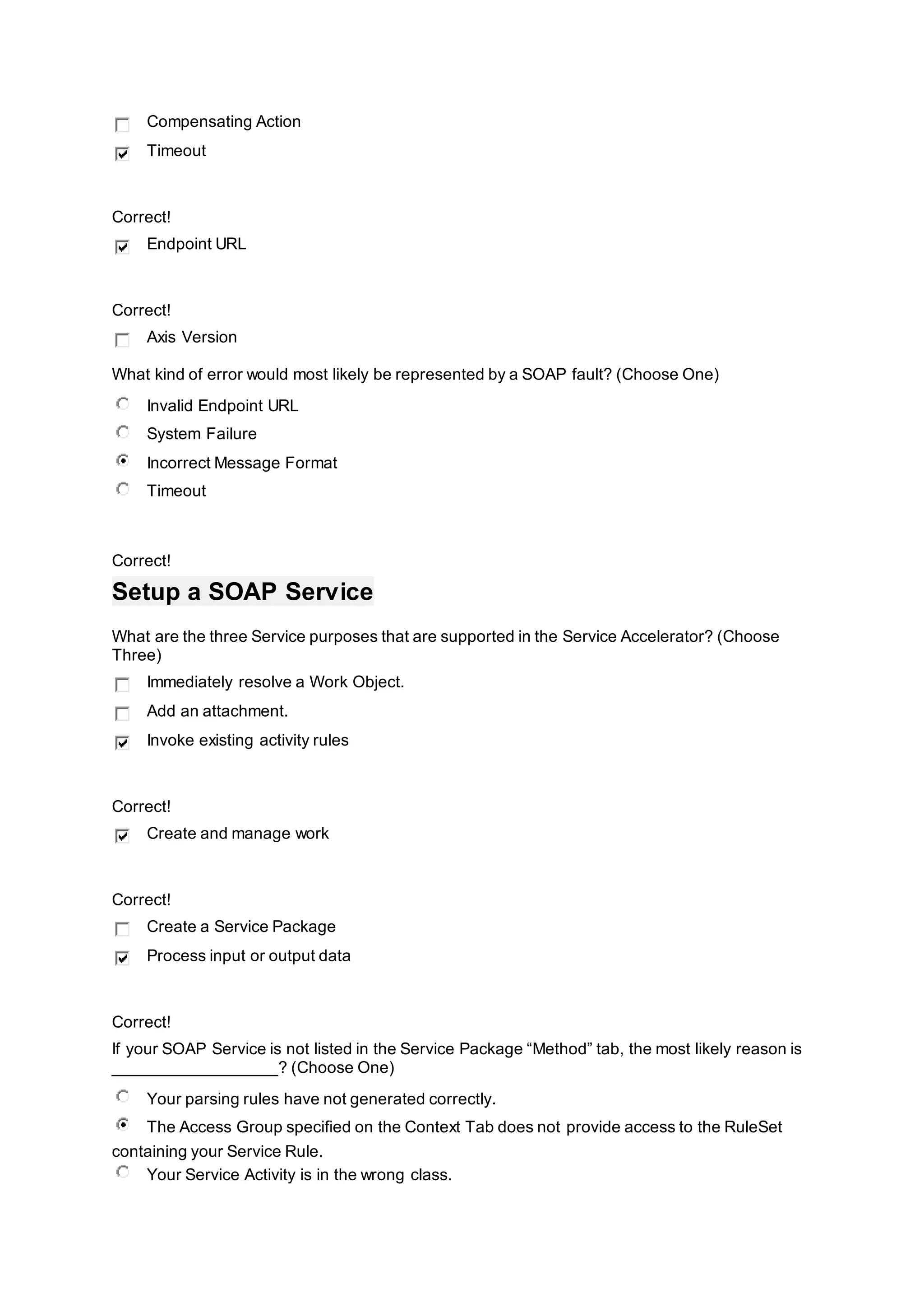 Compensating Action
Timeout
Correct!
Endpoint URL
Correct!
Axis Version
What kind of error would most likely be represented by a SOAP fault? (Choose One)
Invalid Endpoint URL
System Failure
Incorrect Message Format
Timeout
Correct!
Setup a SOAP Service
What are the three Service purposes that are supported in the Service Accelerator? (Choose
Three)
Immediately resolve a Work Object.
Add an attachment.
Invoke existing activity rules
Correct!
Create and manage work
Correct!
Create a Service Package
Process input or output data
Correct!
If your SOAP Service is not listed in the Service Package “Method” tab, the most likely reason is
__________________? (Choose One)
Your parsing rules have not generated correctly.
The Access Group specified on the Context Tab does not provide access to the RuleSet
containing your Service Rule.
Your Service Activity is in the wrong class.
 