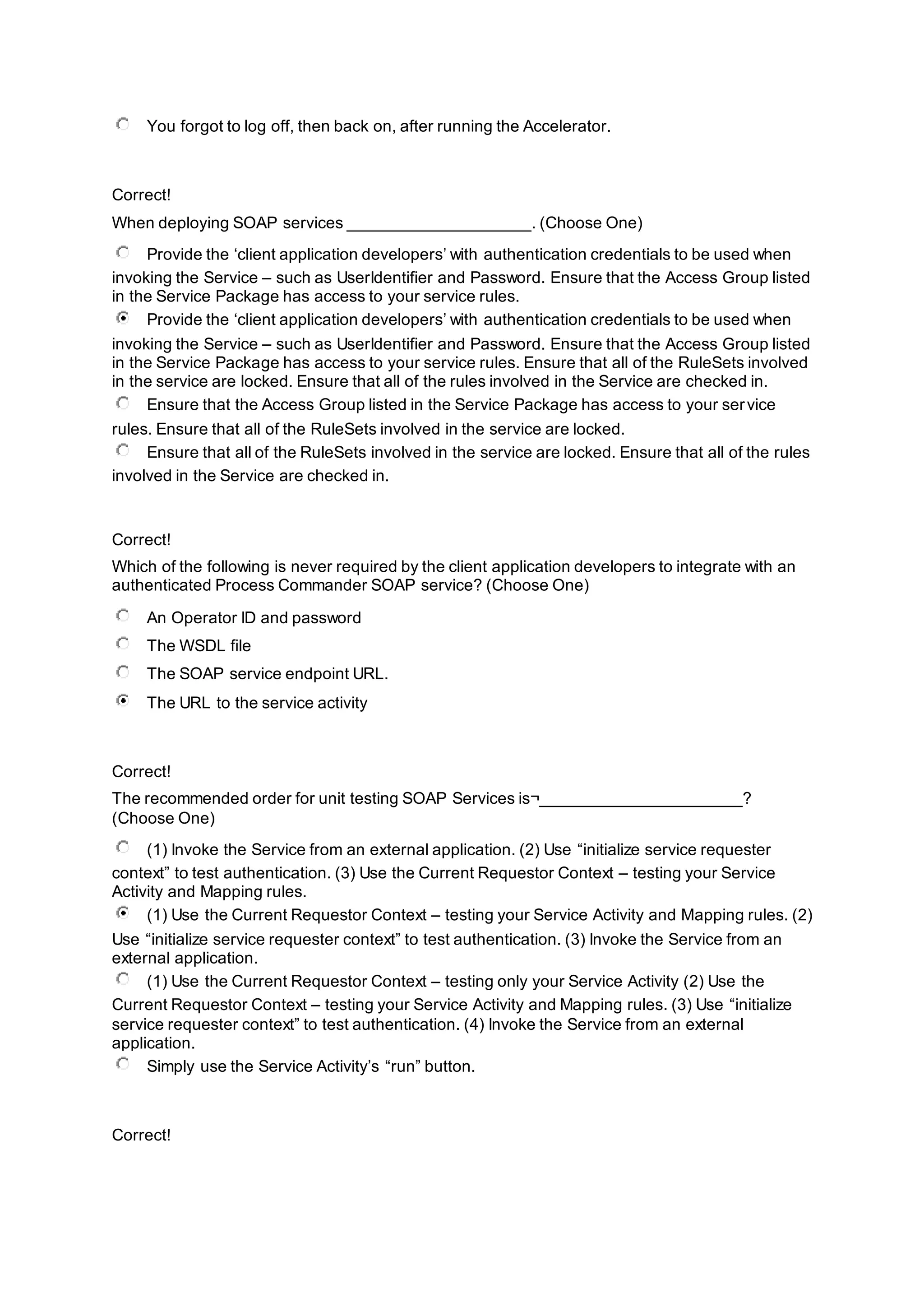 You forgot to log off, then back on, after running the Accelerator.
Correct!
When deploying SOAP services ____________________. (Choose One)
Provide the ‘client application developers’ with authentication credentials to be used when
invoking the Service – such as UserIdentifier and Password. Ensure that the Access Group listed
in the Service Package has access to your service rules.
Provide the ‘client application developers’ with authentication credentials to be used when
invoking the Service – such as UserIdentifier and Password. Ensure that the Access Group listed
in the Service Package has access to your service rules. Ensure that all of the RuleSets involved
in the service are locked. Ensure that all of the rules involved in the Service are checked in.
Ensure that the Access Group listed in the Service Package has access to your service
rules. Ensure that all of the RuleSets involved in the service are locked.
Ensure that all of the RuleSets involved in the service are locked. Ensure that all of the rules
involved in the Service are checked in.
Correct!
Which of the following is never required by the client application developers to integrate with an
authenticated Process Commander SOAP service? (Choose One)
An Operator ID and password
The WSDL file
The SOAP service endpoint URL.
The URL to the service activity
Correct!
The recommended order for unit testing SOAP Services is¬______________________?
(Choose One)
(1) Invoke the Service from an external application. (2) Use “initialize service requester
context” to test authentication. (3) Use the Current Requestor Context – testing your Service
Activity and Mapping rules.
(1) Use the Current Requestor Context – testing your Service Activity and Mapping rules. (2)
Use “initialize service requester context” to test authentication. (3) Invoke the Service from an
external application.
(1) Use the Current Requestor Context – testing only your Service Activity (2) Use the
Current Requestor Context – testing your Service Activity and Mapping rules. (3) Use “initialize
service requester context” to test authentication. (4) Invoke the Service from an external
application.
Simply use the Service Activity’s “run” button.
Correct!
 