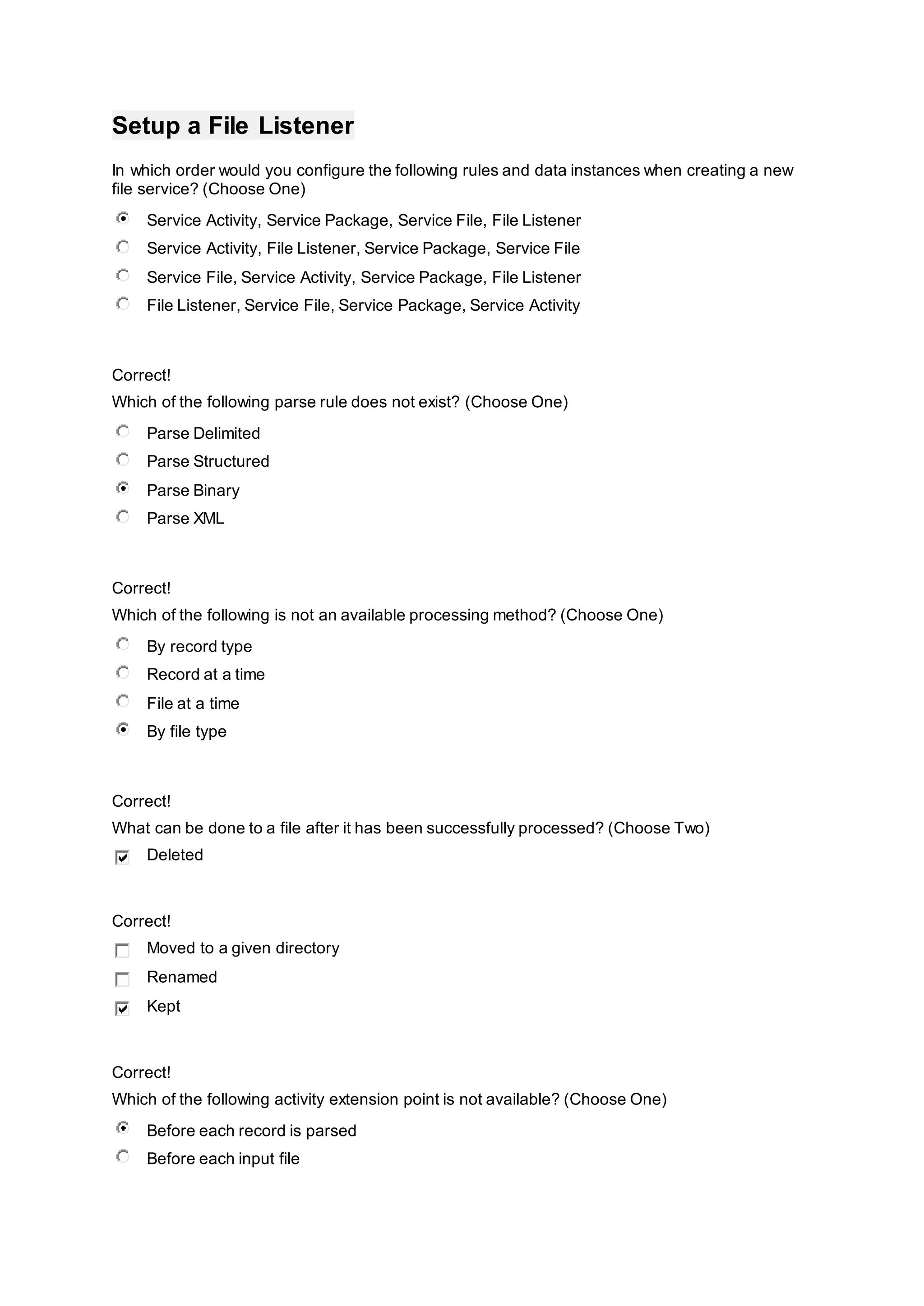 Setup a File Listener
In which order would you configure the following rules and data instances when creating a new
file service? (Choose One)
Service Activity, Service Package, Service File, File Listener
Service Activity, File Listener, Service Package, Service File
Service File, Service Activity, Service Package, File Listener
File Listener, Service File, Service Package, Service Activity
Correct!
Which of the following parse rule does not exist? (Choose One)
Parse Delimited
Parse Structured
Parse Binary
Parse XML
Correct!
Which of the following is not an available processing method? (Choose One)
By record type
Record at a time
File at a time
By file type
Correct!
What can be done to a file after it has been successfully processed? (Choose Two)
Deleted
Correct!
Moved to a given directory
Renamed
Kept
Correct!
Which of the following activity extension point is not available? (Choose One)
Before each record is parsed
Before each input file
 
