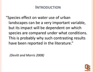 INTRODUCTION
“Species  effect  on  water  use  of  urban  
landscapes  can  be  a  very  important  variable,  
but  its  impact  will  be  dependent  on  which  
species  are  compared  under  what  conditions.    
This  is  probably  why  such  contrasting  results  
have  been  reported  in  the  literature.”  
(Devitt  and  Morris  2008)
 