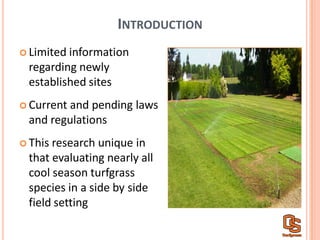 INTRODUCTION
Limited  information  
regarding  newly  
established  sites
Current  and  pending  laws  
and  regulations
This  research  unique  in  
that  evaluating  nearly  all  
cool  season  turfgrass  
species  in  a  side  by  side  
field  setting  
 