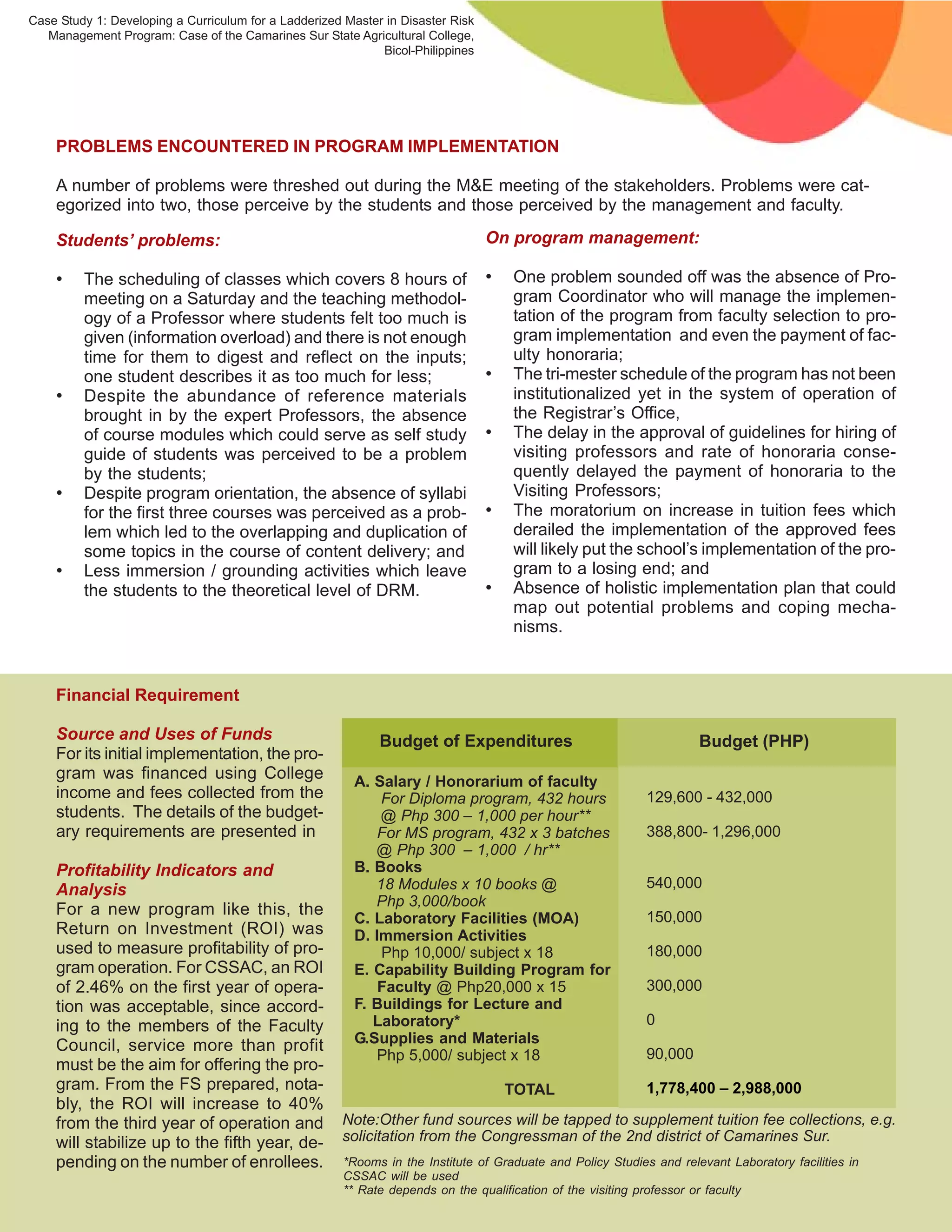 Case Study 1: Developing a Curriculum for a Ladderized Master in Disaster Risk
   Management Program: Case of the Camarines Sur State Agricultural College,
                                                             Bicol-Philippines




    PROBLEMS ENCOUNTERED IN PROGRAM IMPLEMENTATION

    A number of problems were threshed out during the M&E meeting of the stakeholders. Problems were cat-
    egorized into two, those perceive by the students and those perceived by the management and faculty.

    Students’ problems:                                                          On program management:

    •    The scheduling of classes which covers 8 hours of                       •   One problem sounded off was the absence of Pro-
         meeting on a Saturday and the teaching methodol-                            gram Coordinator who will manage the implemen-
         ogy of a Professor where students felt too much is                          tation of the program from faculty selection to pro-
         given (information overload) and there is not enough                        gram implementation and even the payment of fac-
         time for them to digest and reflect on the inputs;                          ulty honoraria;
         one student describes it as too much for less;                          •   The tri-mester schedule of the program has not been
    •    Despite the abundance of reference materials                                institutionalized yet in the system of operation of
         brought in by the expert Professors, the absence                            the Registrar’s Office,
         of course modules which could serve as self study                       •   The delay in the approval of guidelines for hiring of
         guide of students was perceived to be a problem                             visiting professors and rate of honoraria conse-
         by the students;                                                            quently delayed the payment of honoraria to the
    •    Despite program orientation, the absence of syllabi                         Visiting Professors;
         for the first three courses was perceived as a prob-                    •   The moratorium on increase in tuition fees which
         lem which led to the overlapping and duplication of                         derailed the implementation of the approved fees
         some topics in the course of content delivery; and                          will likely put the school’s implementation of the pro-
    •    Less immersion / grounding activities which leave                           gram to a losing end; and
         the students to the theoretical level of DRM.                           •   Absence of holistic implementation plan that could
                                                                                     map out potential problems and coping mecha-
                                                                                     nisms.



    Financial Requirement

    Source and Uses of Funds                                 Budget of Expenditures                                   Budget (PHP)
    For its initial implementation, the pro-
    gram was financed using College                      A. Salary / Honorarium of faculty
    income and fees collected from the                       For Diploma program, 432 hours                  129,600 - 432,000
    students. The details of the budget-                     @ Php 300 – 1,000 per hour**
    ary requirements are presented in                        For MS program, 432 x 3 batches                 388,800- 1,296,000
                                                            @ Php 300 – 1,000 / hr**
    Profitability Indicators and                         B. Books
    Analysis                                                18 Modules x 10 books @                          540,000
                                                            Php 3,000/book
    For a new program like this, the                                                                         150,000
                                                         C. Laboratory Facilities (MOA)
    Return on Investment (ROI) was                       D. Immersion Activities
    used to measure profitability of pro-                    Php 10,000/ subject x 18                        180,000
    gram operation. For CSSAC, an ROI                    E. Capability Building Program for
    of 2.46% on the first year of opera-                     Faculty @ Php20,000 x 15                        300,000
    tion was acceptable, since accord-                   F. Buildings for Lecture and
    ing to the members of the Faculty                       Laboratory*                                      0
    Council, service more than profit                    G.Supplies and Materials
                                                             Php 5,000/ subject x 18                         90,000
    must be the aim for offering the pro-
    gram. From the FS prepared, nota-                                                TOTAL                   1,778,400 – 2,988,000
    bly, the ROI will increase to 40%
    from the third year of operation and              Note:Other fund sources will be tapped to supplement tuition fee collections, e.g.
    will stabilize up to the fifth year, de-          solicitation from the Congressman of the 2nd district of Camarines Sur.
    pending on the number of enrollees.                *Rooms in the Institute of Graduate and Policy Studies and relevant Laboratory facilities in
                                                       CSSAC will be used
                                                       ** Rate depends on the qualification of the visiting professor or faculty
                                                                                                                                                      10
 