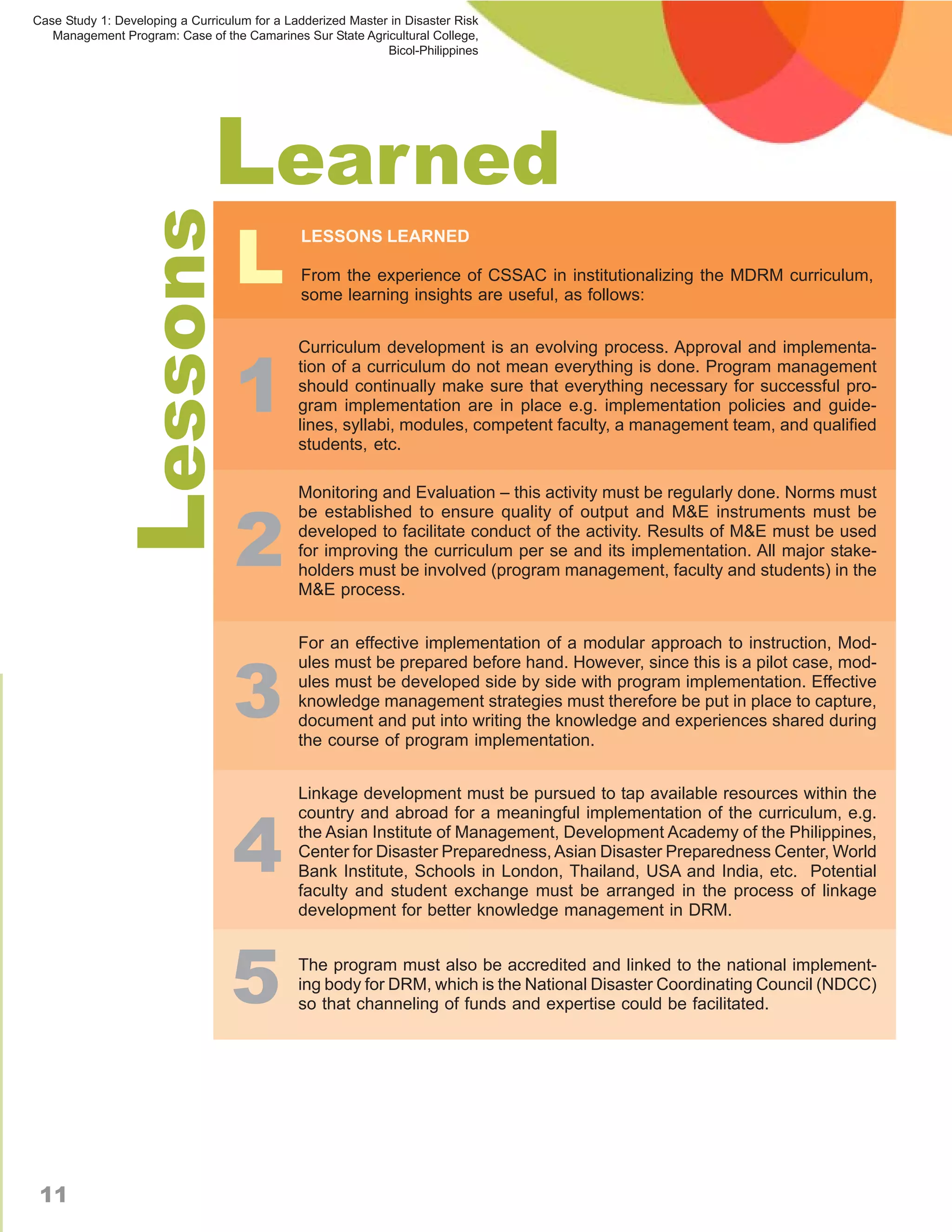 Case Study 1: Developing a Curriculum for a Ladderized Master in Disaster Risk
   Management Program: Case of the Camarines Sur State Agricultural College,
                                                             Bicol-Philippines




                               Learned
                                   L
            Lessons                           LESSONS LEARNED

                                              From the experience of CSSAC in institutionalizing the MDRM curriculum,
                                              some learning insights are useful, as follows:




                                   1
                                              Curriculum development is an evolving process. Approval and implementa-
                                              tion of a curriculum do not mean everything is done. Program management
                                              should continually make sure that everything necessary for successful pro-
                                              gram implementation are in place e.g. implementation policies and guide-
                                              lines, syllabi, modules, competent faculty, a management team, and qualified
                                              students, etc.




                                   2
                                              Monitoring and Evaluation – this activity must be regularly done. Norms must
                                              be established to ensure quality of output and M&E instruments must be
                                              developed to facilitate conduct of the activity. Results of M&E must be used
                                              for improving the curriculum per se and its implementation. All major stake-
                                              holders must be involved (program management, faculty and students) in the
                                              M&E process.




                                  3
                                              For an effective implementation of a modular approach to instruction, Mod-
                                              ules must be prepared before hand. However, since this is a pilot case, mod-
                                              ules must be developed side by side with program implementation. Effective
                                              knowledge management strategies must therefore be put in place to capture,
                                              document and put into writing the knowledge and experiences shared during
                                              the course of program implementation.


                                              Linkage development must be pursued to tap available resources within the



                                  4
                                              country and abroad for a meaningful implementation of the curriculum, e.g.
                                              the Asian Institute of Management, Development Academy of the Philippines,
                                              Center for Disaster Preparedness, Asian Disaster Preparedness Center, World
                                              Bank Institute, Schools in London, Thailand, USA and India, etc. Potential
                                              faculty and student exchange must be arranged in the process of linkage
                                              development for better knowledge management in DRM.




                                  5           The program must also be accredited and linked to the national implement-
                                              ing body for DRM, which is the National Disaster Coordinating Council (NDCC)
                                              so that channeling of funds and expertise could be facilitated.




 11
 