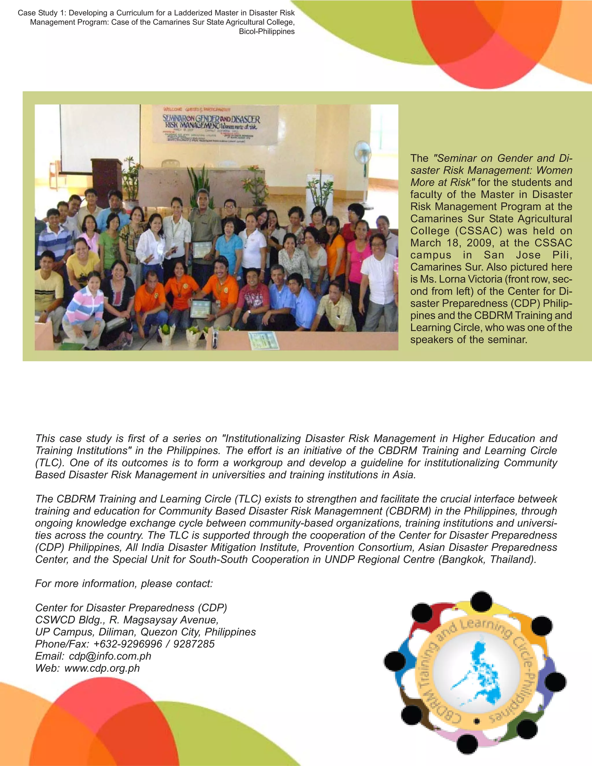 Case Study 1: Developing a Curriculum for a Ladderized Master in Disaster Risk
   Management Program: Case of the Camarines Sur State Agricultural College,
                                                             Bicol-Philippines




                                                                                    The "Seminar on Gender and Di-
                                                                                    saster Risk Management: Women
                                                                                    More at Risk" for the students and
                                                                                    faculty of the Master in Disaster
                                                                                    Risk Management Program at the
                                                                                    Camarines Sur State Agricultural
                                                                                    College (CSSAC) was held on
                                                                                    March 18, 2009, at the CSSAC
                                                                                    campus in San Jose Pili,
                                                                                    Camarines Sur. Also pictured here
                                                                                    is Ms. Lorna Victoria (front row, sec-
                                                                                    ond from left) of the Center for Di-
                                                                                    saster Preparedness (CDP) Philip-
                                                                                    pines and the CBDRM Training and
                                                                                    Learning Circle, who was one of the
                                                                                    speakers of the seminar.




    This case study is first of a series on "Institutionalizing Disaster Risk Management in Higher Education and
    Training Institutions" in the Philippines. The effort is an initiative of the CBDRM Training and Learning Circle
    (TLC). One of its outcomes is to form a workgroup and develop a guideline for institutionalizing Community
    Based Disaster Risk Management in universities and training institutions in Asia.

    The CBDRM Training and Learning Circle (TLC) exists to strengthen and facilitate the crucial interface betweek
    training and education for Community Based Disaster Risk Managemnent (CBDRM) in the Philippines, through
    ongoing knowledge exchange cycle between community-based organizations, training institutions and universi-
    ties across the country. The TLC is supported through the cooperation of the Center for Disaster Preparedness
    (CDP) Philippines, All India Disaster Mitigation Institute, Provention Consortium, Asian Disaster Preparedness
    Center, and the Special Unit for South-South Cooperation in UNDP Regional Centre (Bangkok, Thailand).

    For more information, please contact:

    Center for Disaster Preparedness (CDP)
    CSWCD Bldg., R. Magsaysay Avenue,
    UP Campus, Diliman, Quezon City, Philippines
    Phone/Fax: +632-9296996 / 9287285
    Email: cdp@info.com.ph
    Web: www.cdp.org.ph




                                                                                                                    12
 