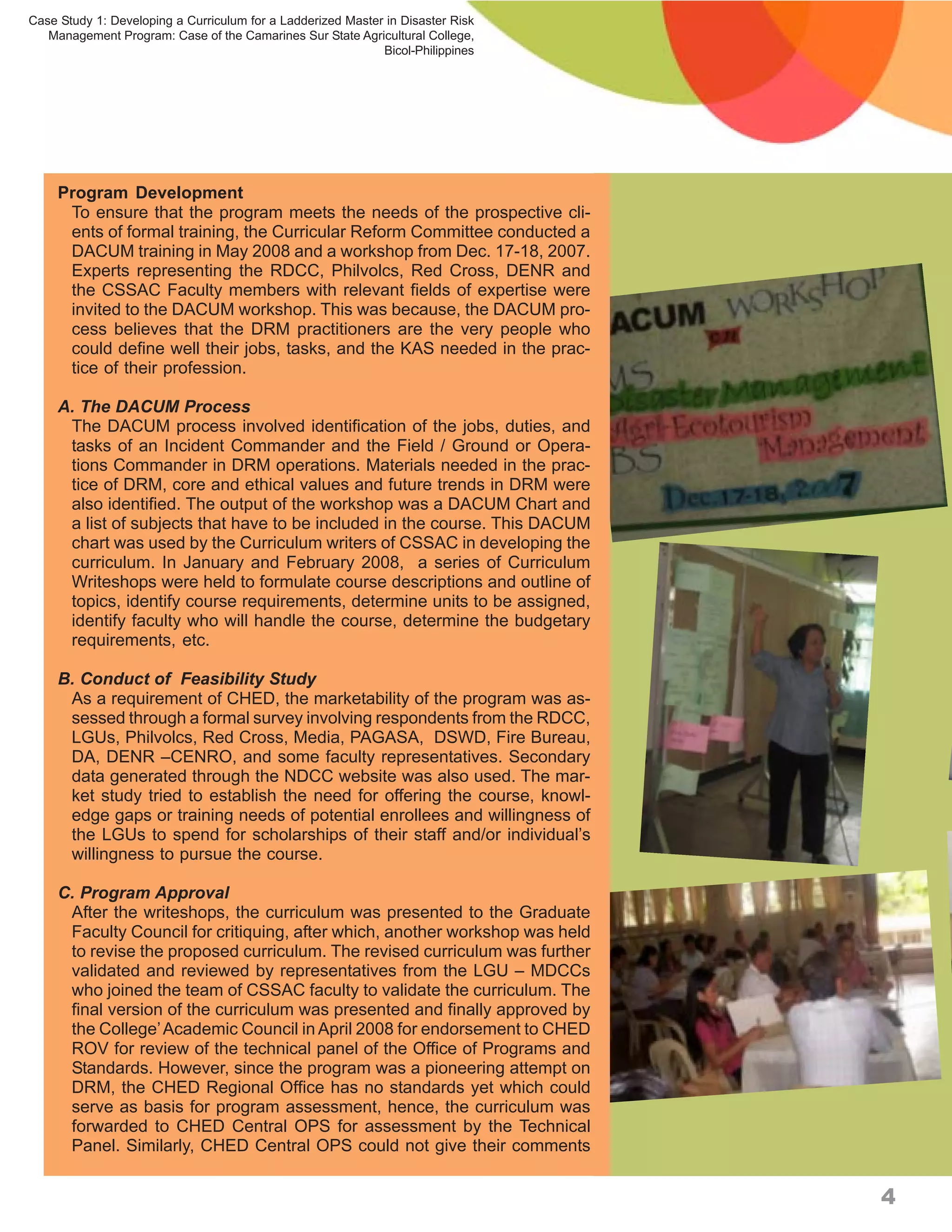 Case Study 1: Developing a Curriculum for a Ladderized Master in Disaster Risk
   Management Program: Case of the Camarines Sur State Agricultural College,
                                                             Bicol-Philippines




     Program Development
      To ensure that the program meets the needs of the prospective cli-
      ents of formal training, the Curricular Reform Committee conducted a
      DACUM training in May 2008 and a workshop from Dec. 17-18, 2007.
      Experts representing the RDCC, Philvolcs, Red Cross, DENR and
      the CSSAC Faculty members with relevant fields of expertise were
      invited to the DACUM workshop. This was because, the DACUM pro-
      cess believes that the DRM practitioners are the very people who
      could define well their jobs, tasks, and the KAS needed in the prac-
      tice of their profession.

     A. The DACUM Process
      The DACUM process involved identification of the jobs, duties, and
      tasks of an Incident Commander and the Field / Ground or Opera-
      tions Commander in DRM operations. Materials needed in the prac-
      tice of DRM, core and ethical values and future trends in DRM were
      also identified. The output of the workshop was a DACUM Chart and
      a list of subjects that have to be included in the course. This DACUM
      chart was used by the Curriculum writers of CSSAC in developing the
      curriculum. In January and February 2008, a series of Curriculum
      Writeshops were held to formulate course descriptions and outline of
      topics, identify course requirements, determine units to be assigned,
      identify faculty who will handle the course, determine the budgetary
      requirements, etc.

     B. Conduct of Feasibility Study
      As a requirement of CHED, the marketability of the program was as-
      sessed through a formal survey involving respondents from the RDCC,
      LGUs, Philvolcs, Red Cross, Media, PAGASA, DSWD, Fire Bureau,
      DA, DENR –CENRO, and some faculty representatives. Secondary
      data generated through the NDCC website was also used. The mar-
      ket study tried to establish the need for offering the course, knowl-
      edge gaps or training needs of potential enrollees and willingness of
      the LGUs to spend for scholarships of their staff and/or individual’s
      willingness to pursue the course.

     C. Program Approval
      After the writeshops, the curriculum was presented to the Graduate
      Faculty Council for critiquing, after which, another workshop was held
      to revise the proposed curriculum. The revised curriculum was further
      validated and reviewed by representatives from the LGU – MDCCs
      who joined the team of CSSAC faculty to validate the curriculum. The
      final version of the curriculum was presented and finally approved by
      the College’ Academic Council in April 2008 for endorsement to CHED
      ROV for review of the technical panel of the Office of Programs and
      Standards. However, since the program was a pioneering attempt on
      DRM, the CHED Regional Office has no standards yet which could
      serve as basis for program assessment, hence, the curriculum was
      forwarded to CHED Central OPS for assessment by the Technical
      Panel. Similarly, CHED Central OPS could not give their comments


                                                                                 4
 
