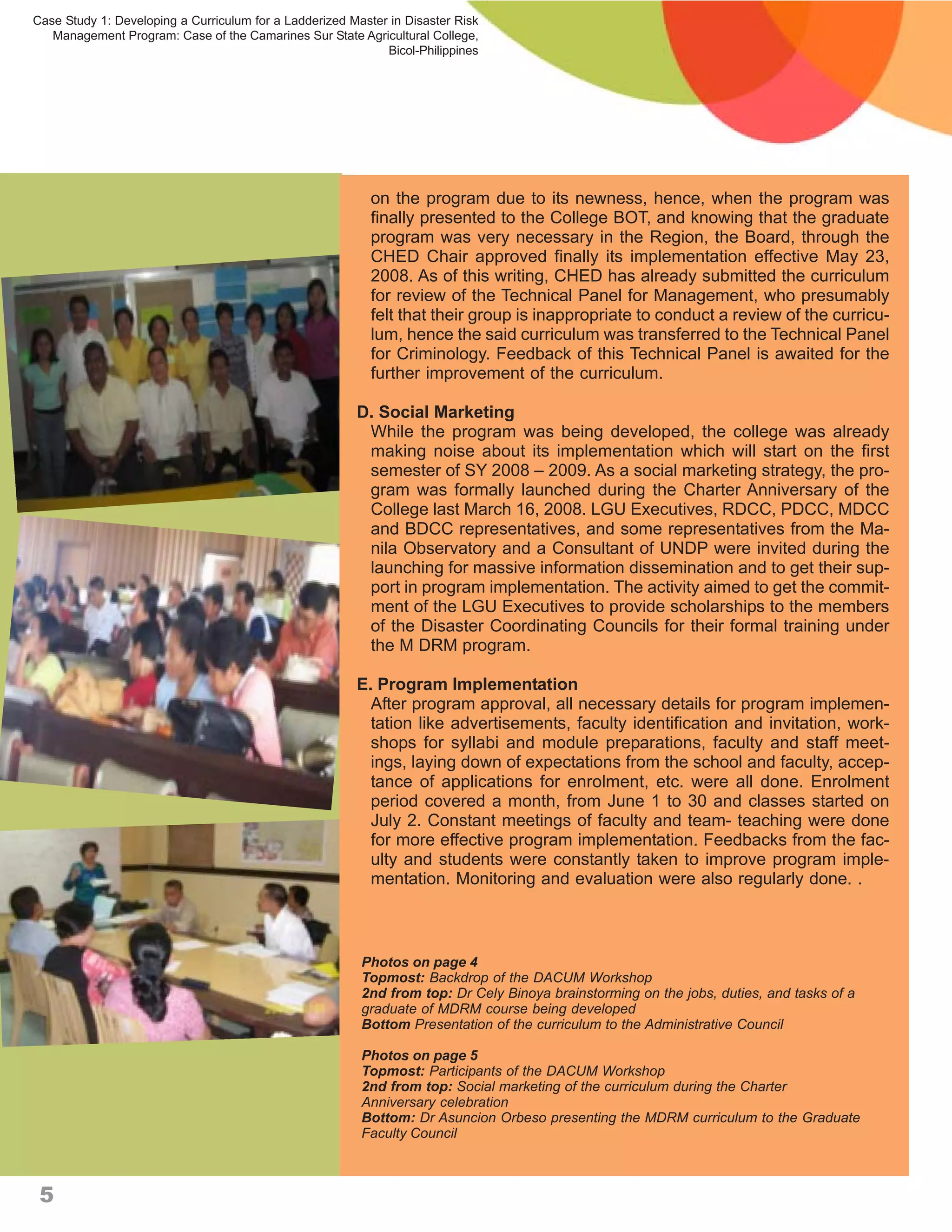 Case Study 1: Developing a Curriculum for a Ladderized Master in Disaster Risk
   Management Program: Case of the Camarines Sur State Agricultural College,
                                                             Bicol-Philippines




                                                           on the program due to its newness, hence, when the program was
                                                           finally presented to the College BOT, and knowing that the graduate
                                                           program was very necessary in the Region, the Board, through the
                                                           CHED Chair approved finally its implementation effective May 23,
                                                           2008. As of this writing, CHED has already submitted the curriculum
                                                           for review of the Technical Panel for Management, who presumably
                                                           felt that their group is inappropriate to conduct a review of the curricu-
                                                           lum, hence the said curriculum was transferred to the Technical Panel
                                                           for Criminology. Feedback of this Technical Panel is awaited for the
                                                           further improvement of the curriculum.

                                                        D. Social Marketing
                                                         While the program was being developed, the college was already
                                                         making noise about its implementation which will start on the first
                                                         semester of SY 2008 – 2009. As a social marketing strategy, the pro-
                                                         gram was formally launched during the Charter Anniversary of the
                                                         College last March 16, 2008. LGU Executives, RDCC, PDCC, MDCC
                                                         and BDCC representatives, and some representatives from the Ma-
                                                         nila Observatory and a Consultant of UNDP were invited during the
                                                         launching for massive information dissemination and to get their sup-
                                                         port in program implementation. The activity aimed to get the commit-
                                                         ment of the LGU Executives to provide scholarships to the members
                                                         of the Disaster Coordinating Councils for their formal training under
                                                         the M DRM program.

                                                        E. Program Implementation
                                                          After program approval, all necessary details for program implemen-
                                                          tation like advertisements, faculty identification and invitation, work-
                                                          shops for syllabi and module preparations, faculty and staff meet-
                                                          ings, laying down of expectations from the school and faculty, accep-
                                                          tance of applications for enrolment, etc. were all done. Enrolment
                                                          period covered a month, from June 1 to 30 and classes started on
                                                          July 2. Constant meetings of faculty and team- teaching were done
                                                          for more effective program implementation. Feedbacks from the fac-
                                                          ulty and students were constantly taken to improve program imple-
                                                          mentation. Monitoring and evaluation were also regularly done. .



                                                         Photos on page 4
                                                         Topmost: Backdrop of the DACUM Workshop
                                                         2nd from top: Dr Cely Binoya brainstorming on the jobs, duties, and tasks of a
                                                         graduate of MDRM course being developed
                                                         Bottom Presentation of the curriculum to the Administrative Council

                                                         Photos on page 5
                                                         Topmost: Participants of the DACUM Workshop
                                                         2nd from top: Social marketing of the curriculum during the Charter
                                                         Anniversary celebration
                                                         Bottom: Dr Asuncion Orbeso presenting the MDRM curriculum to the Graduate
                                                         Faculty Council



 5
 