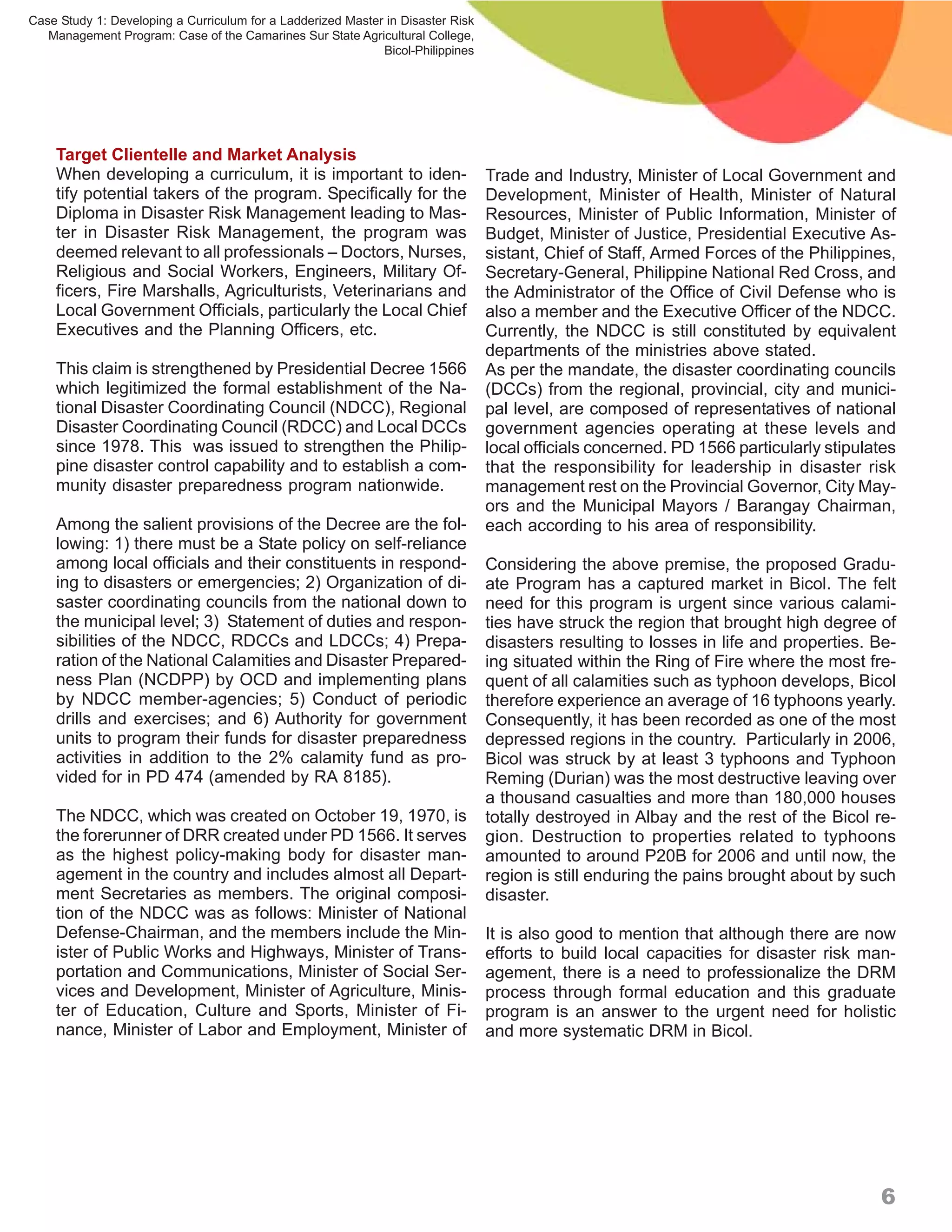 Case Study 1: Developing a Curriculum for a Ladderized Master in Disaster Risk
   Management Program: Case of the Camarines Sur State Agricultural College,
                                                             Bicol-Philippines




    Target Clientelle and Market Analysis
    When developing a curriculum, it is important to iden-                       Trade and Industry, Minister of Local Government and
    tify potential takers of the program. Specifically for the                   Development, Minister of Health, Minister of Natural
    Diploma in Disaster Risk Management leading to Mas-                          Resources, Minister of Public Information, Minister of
    ter in Disaster Risk Management, the program was                             Budget, Minister of Justice, Presidential Executive As-
    deemed relevant to all professionals – Doctors, Nurses,                      sistant, Chief of Staff, Armed Forces of the Philippines,
    Religious and Social Workers, Engineers, Military Of-                        Secretary-General, Philippine National Red Cross, and
    ficers, Fire Marshalls, Agriculturists, Veterinarians and                    the Administrator of the Office of Civil Defense who is
    Local Government Officials, particularly the Local Chief                     also a member and the Executive Officer of the NDCC.
    Executives and the Planning Officers, etc.                                   Currently, the NDCC is still constituted by equivalent
                                                                                 departments of the ministries above stated.
    This claim is strengthened by Presidential Decree 1566                       As per the mandate, the disaster coordinating councils
    which legitimized the formal establishment of the Na-                        (DCCs) from the regional, provincial, city and munici-
    tional Disaster Coordinating Council (NDCC), Regional                        pal level, are composed of representatives of national
    Disaster Coordinating Council (RDCC) and Local DCCs                          government agencies operating at these levels and
    since 1978. This was issued to strengthen the Philip-                        local officials concerned. PD 1566 particularly stipulates
    pine disaster control capability and to establish a com-                     that the responsibility for leadership in disaster risk
    munity disaster preparedness program nationwide.                             management rest on the Provincial Governor, City May-
                                                                                 ors and the Municipal Mayors / Barangay Chairman,
    Among the salient provisions of the Decree are the fol-                      each according to his area of responsibility.
    lowing: 1) there must be a State policy on self-reliance
    among local officials and their constituents in respond-                     Considering the above premise, the proposed Gradu-
    ing to disasters or emergencies; 2) Organization of di-                      ate Program has a captured market in Bicol. The felt
    saster coordinating councils from the national down to                       need for this program is urgent since various calami-
    the municipal level; 3) Statement of duties and respon-                      ties have struck the region that brought high degree of
    sibilities of the NDCC, RDCCs and LDCCs; 4) Prepa-                           disasters resulting to losses in life and properties. Be-
    ration of the National Calamities and Disaster Prepared-                     ing situated within the Ring of Fire where the most fre-
    ness Plan (NCDPP) by OCD and implementing plans                              quent of all calamities such as typhoon develops, Bicol
    by NDCC member-agencies; 5) Conduct of periodic                              therefore experience an average of 16 typhoons yearly.
    drills and exercises; and 6) Authority for government                        Consequently, it has been recorded as one of the most
    units to program their funds for disaster preparedness                       depressed regions in the country. Particularly in 2006,
    activities in addition to the 2% calamity fund as pro-                       Bicol was struck by at least 3 typhoons and Typhoon
    vided for in PD 474 (amended by RA 8185).                                    Reming (Durian) was the most destructive leaving over
                                                                                 a thousand casualties and more than 180,000 houses
    The NDCC, which was created on October 19, 1970, is                          totally destroyed in Albay and the rest of the Bicol re-
    the forerunner of DRR created under PD 1566. It serves                       gion. Destruction to properties related to typhoons
    as the highest policy-making body for disaster man-                          amounted to around P20B for 2006 and until now, the
    agement in the country and includes almost all Depart-                       region is still enduring the pains brought about by such
    ment Secretaries as members. The original composi-                           disaster.
    tion of the NDCC was as follows: Minister of National
    Defense-Chairman, and the members include the Min-                           It is also good to mention that although there are now
    ister of Public Works and Highways, Minister of Trans-                       efforts to build local capacities for disaster risk man-
    portation and Communications, Minister of Social Ser-                        agement, there is a need to professionalize the DRM
    vices and Development, Minister of Agriculture, Minis-                       process through formal education and this graduate
    ter of Education, Culture and Sports, Minister of Fi-                        program is an answer to the urgent need for holistic
    nance, Minister of Labor and Employment, Minister of                         and more systematic DRM in Bicol.




                                                                                                                                        6
 