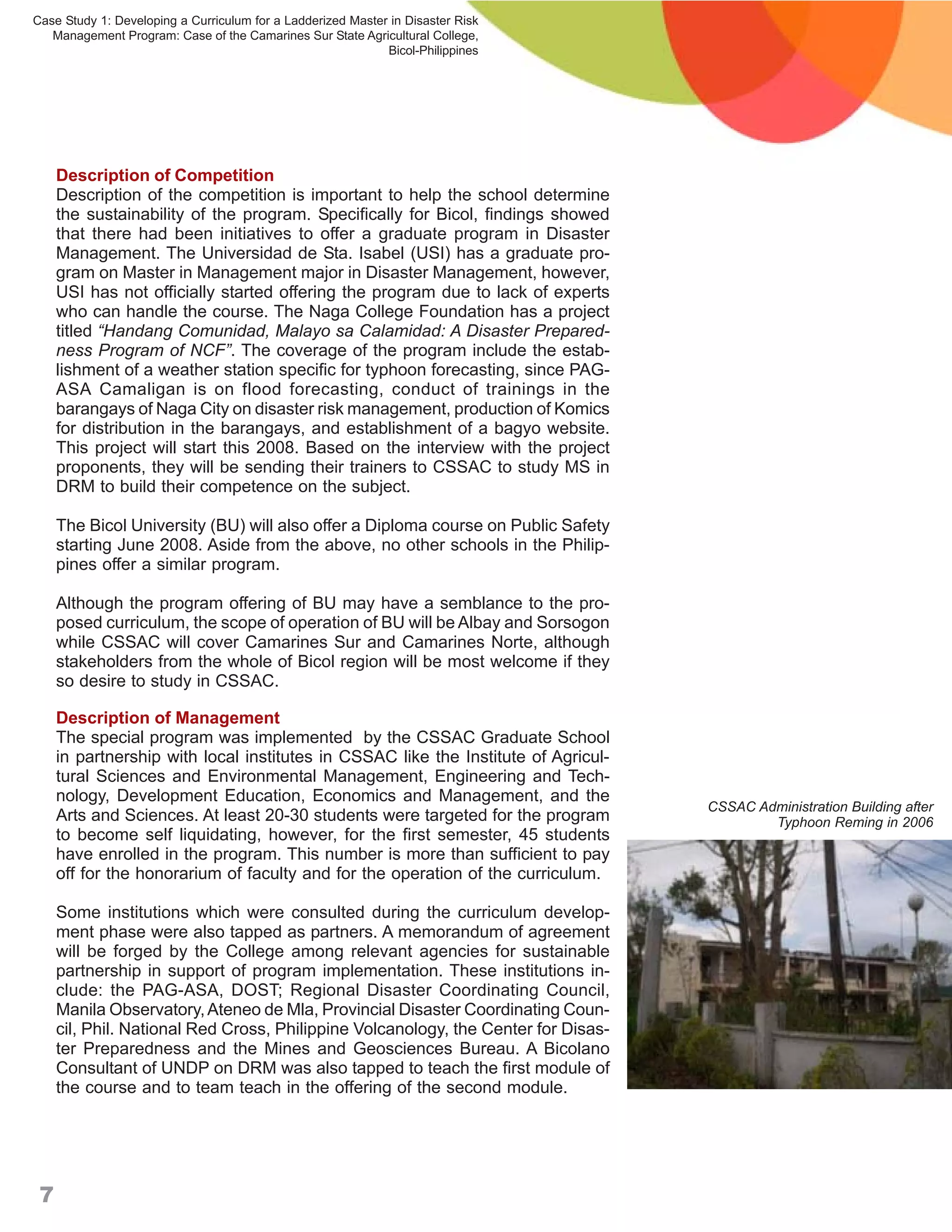 Case Study 1: Developing a Curriculum for a Ladderized Master in Disaster Risk
   Management Program: Case of the Camarines Sur State Agricultural College,
                                                             Bicol-Philippines




     Description of Competition
     Description of the competition is important to help the school determine
     the sustainability of the program. Specifically for Bicol, findings showed
     that there had been initiatives to offer a graduate program in Disaster
     Management. The Universidad de Sta. Isabel (USI) has a graduate pro-
     gram on Master in Management major in Disaster Management, however,
     USI has not officially started offering the program due to lack of experts
     who can handle the course. The Naga College Foundation has a project
     titled “Handang Comunidad, Malayo sa Calamidad: A Disaster Prepared-
     ness Program of NCF”. The coverage of the program include the estab-
     lishment of a weather station specific for typhoon forecasting, since PAG-
     ASA Camaligan is on flood forecasting, conduct of trainings in the
     barangays of Naga City on disaster risk management, production of Komics
     for distribution in the barangays, and establishment of a bagyo website.
     This project will start this 2008. Based on the interview with the project
     proponents, they will be sending their trainers to CSSAC to study MS in
     DRM to build their competence on the subject.

     The Bicol University (BU) will also offer a Diploma course on Public Safety
     starting June 2008. Aside from the above, no other schools in the Philip-
     pines offer a similar program.

     Although the program offering of BU may have a semblance to the pro-
     posed curriculum, the scope of operation of BU will be Albay and Sorsogon
     while CSSAC will cover Camarines Sur and Camarines Norte, although
     stakeholders from the whole of Bicol region will be most welcome if they
     so desire to study in CSSAC.

     Description of Management
     The special program was implemented by the CSSAC Graduate School
     in partnership with local institutes in CSSAC like the Institute of Agricul-
     tural Sciences and Environmental Management, Engineering and Tech-
     nology, Development Education, Economics and Management, and the
                                                                                    CSSAC Administration Building after
     Arts and Sciences. At least 20-30 students were targeted for the program               Typhoon Reming in 2006
     to become self liquidating, however, for the first semester, 45 students
     have enrolled in the program. This number is more than sufficient to pay
     off for the honorarium of faculty and for the operation of the curriculum.

     Some institutions which were consulted during the curriculum develop-
     ment phase were also tapped as partners. A memorandum of agreement
     will be forged by the College among relevant agencies for sustainable
     partnership in support of program implementation. These institutions in-
     clude: the PAG-ASA, DOST; Regional Disaster Coordinating Council,
     Manila Observatory, Ateneo de Mla, Provincial Disaster Coordinating Coun-
     cil, Phil. National Red Cross, Philippine Volcanology, the Center for Disas-
     ter Preparedness and the Mines and Geosciences Bureau. A Bicolano
     Consultant of UNDP on DRM was also tapped to teach the first module of
     the course and to team teach in the offering of the second module.




 7
 