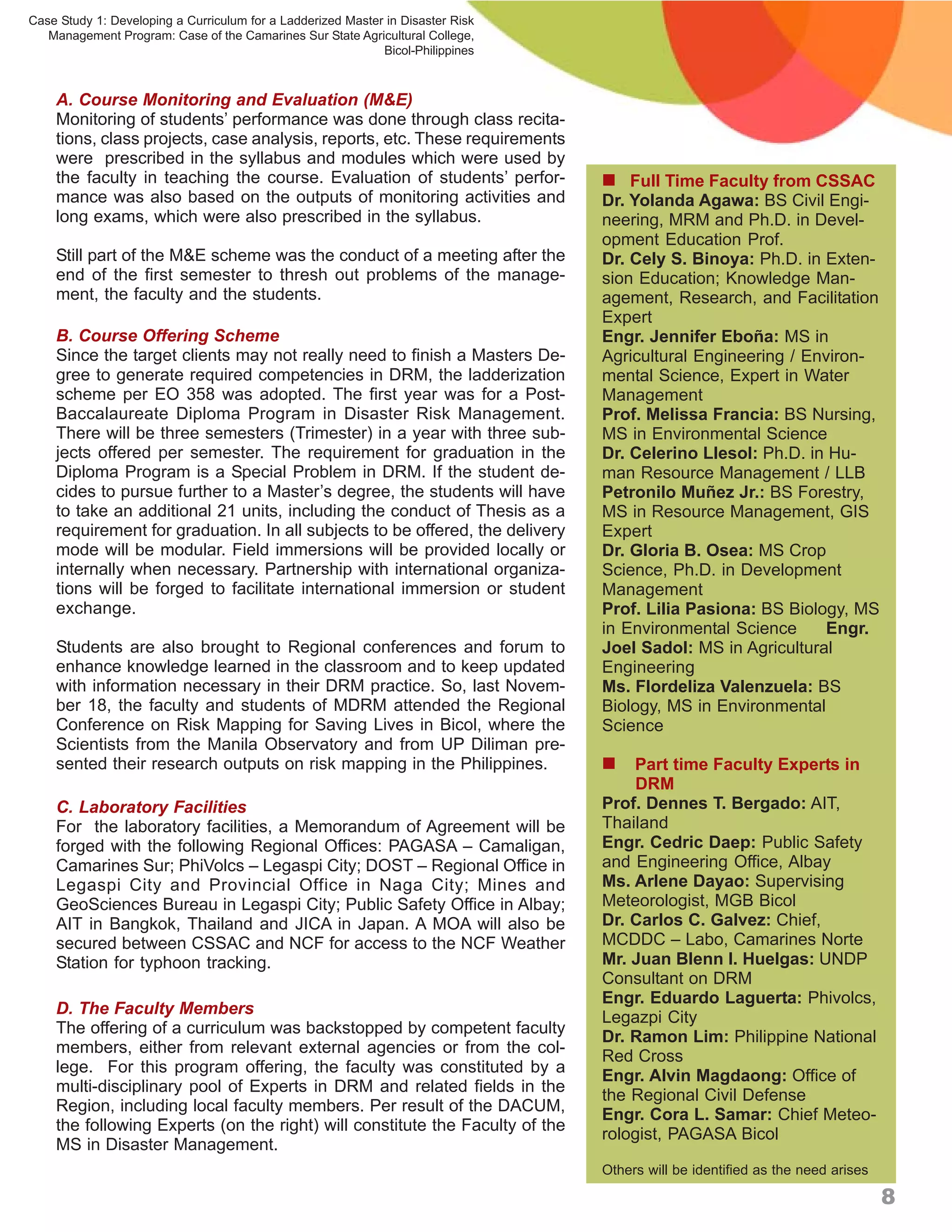 Case Study 1: Developing a Curriculum for a Ladderized Master in Disaster Risk
   Management Program: Case of the Camarines Sur State Agricultural College,
                                                             Bicol-Philippines



    A. Course Monitoring and Evaluation (M&E)
    Monitoring of students’ performance was done through class recita-
    tions, class projects, case analysis, reports, etc. These requirements
    were prescribed in the syllabus and modules which were used by
    the faculty in teaching the course. Evaluation of students’ perfor-           Full Time Faculty from CSSAC
    mance was also based on the outputs of monitoring activities and             Dr. Yolanda Agawa: BS Civil Engi-
    long exams, which were also prescribed in the syllabus.                      neering, MRM and Ph.D. in Devel-
                                                                                 opment Education Prof.
    Still part of the M&E scheme was the conduct of a meeting after the          Dr. Cely S. Binoya: Ph.D. in Exten-
    end of the first semester to thresh out problems of the manage-              sion Education; Knowledge Man-
    ment, the faculty and the students.                                          agement, Research, and Facilitation
                                                                                 Expert
    B. Course Offering Scheme                                                    Engr. Jennifer Eboña: MS in
    Since the target clients may not really need to finish a Masters De-         Agricultural Engineering / Environ-
    gree to generate required competencies in DRM, the ladderization             mental Science, Expert in Water
    scheme per EO 358 was adopted. The first year was for a Post-                Management
    Baccalaureate Diploma Program in Disaster Risk Management.                   Prof. Melissa Francia: BS Nursing,
    There will be three semesters (Trimester) in a year with three sub-          MS in Environmental Science
    jects offered per semester. The requirement for graduation in the            Dr. Celerino Llesol: Ph.D. in Hu-
    Diploma Program is a Special Problem in DRM. If the student de-              man Resource Management / LLB
    cides to pursue further to a Master’s degree, the students will have         Petronilo Muñez Jr.: BS Forestry,
    to take an additional 21 units, including the conduct of Thesis as a         MS in Resource Management, GIS
    requirement for graduation. In all subjects to be offered, the delivery      Expert
    mode will be modular. Field immersions will be provided locally or           Dr. Gloria B. Osea: MS Crop
    internally when necessary. Partnership with international organiza-          Science, Ph.D. in Development
    tions will be forged to facilitate international immersion or student        Management
    exchange.                                                                    Prof. Lilia Pasiona: BS Biology, MS
                                                                                 in Environmental Science      Engr.
    Students are also brought to Regional conferences and forum to               Joel Sadol: MS in Agricultural
    enhance knowledge learned in the classroom and to keep updated               Engineering
    with information necessary in their DRM practice. So, last Novem-            Ms. Flordeliza Valenzuela: BS
    ber 18, the faculty and students of MDRM attended the Regional               Biology, MS in Environmental
    Conference on Risk Mapping for Saving Lives in Bicol, where the              Science
    Scientists from the Manila Observatory and from UP Diliman pre-
    sented their research outputs on risk mapping in the Philippines.             Part time Faculty Experts in
                                                                                      DRM
    C. Laboratory Facilities                                                     Prof. Dennes T. Bergado: AIT,
    For the laboratory facilities, a Memorandum of Agreement will be             Thailand
    forged with the following Regional Offices: PAGASA – Camaligan,              Engr. Cedric Daep: Public Safety
    Camarines Sur; PhiVolcs – Legaspi City; DOST – Regional Office in            and Engineering Office, Albay
    Legaspi City and Provincial Office in Naga City; Mines and                   Ms. Arlene Dayao: Supervising
    GeoSciences Bureau in Legaspi City; Public Safety Office in Albay;           Meteorologist, MGB Bicol
    AIT in Bangkok, Thailand and JICA in Japan. A MOA will also be               Dr. Carlos C. Galvez: Chief,
    secured between CSSAC and NCF for access to the NCF Weather                  MCDDC – Labo, Camarines Norte
    Station for typhoon tracking.                                                Mr. Juan Blenn I. Huelgas: UNDP
                                                                                 Consultant on DRM
                                                                                 Engr. Eduardo Laguerta: Phivolcs,
    D. The Faculty Members
                                                                                 Legazpi City
    The offering of a curriculum was backstopped by competent faculty
                                                                                 Dr. Ramon Lim: Philippine National
    members, either from relevant external agencies or from the col-
                                                                                 Red Cross
    lege. For this program offering, the faculty was constituted by a
                                                                                 Engr. Alvin Magdaong: Office of
    multi-disciplinary pool of Experts in DRM and related fields in the
                                                                                 the Regional Civil Defense
    Region, including local faculty members. Per result of the DACUM,
                                                                                 Engr. Cora L. Samar: Chief Meteo-
    the following Experts (on the right) will constitute the Faculty of the
                                                                                 rologist, PAGASA Bicol
    MS in Disaster Management.
                                                                                 Others will be identified as the need arises

                                                                                                                                8
 