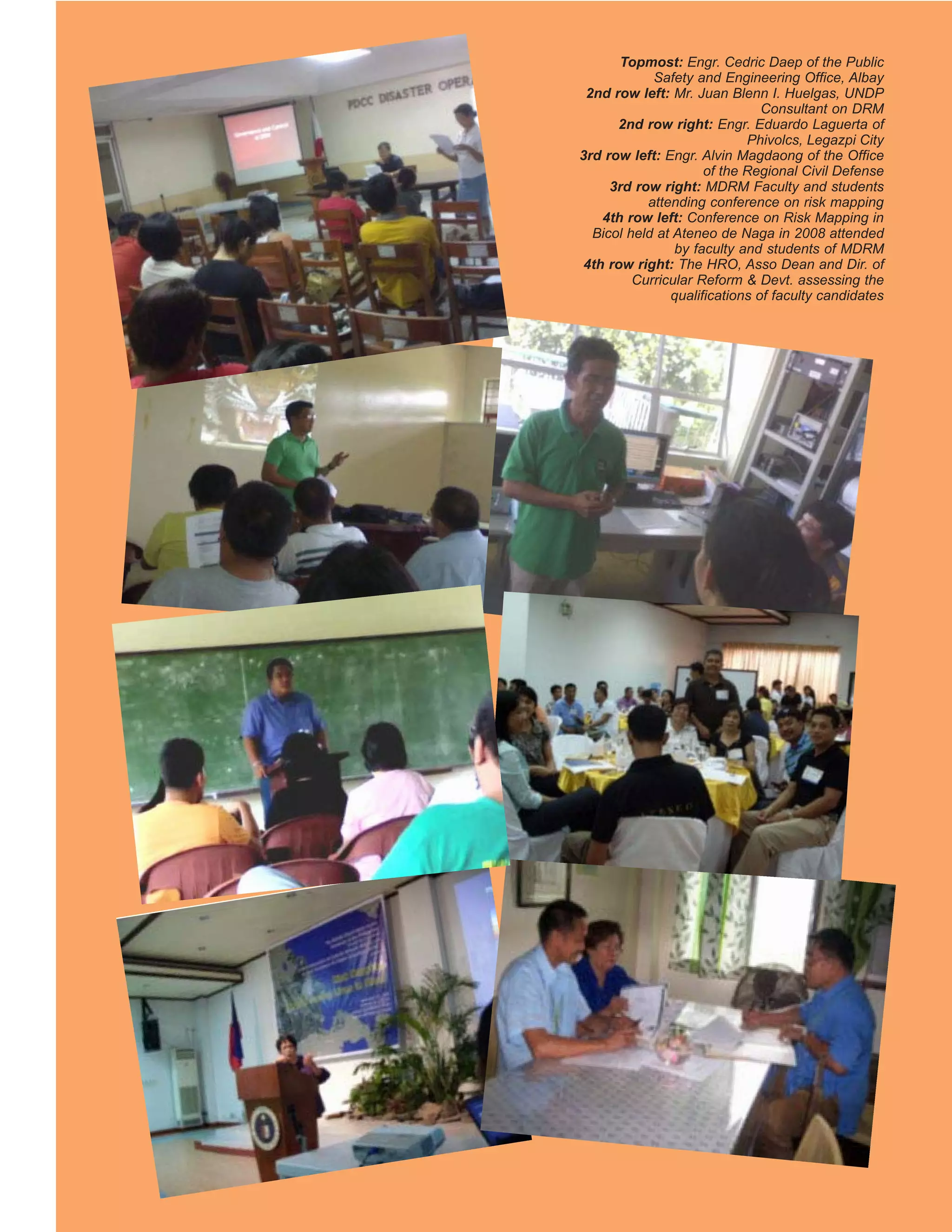 Topmost: Engr. Cedric Daep of the Public
            Safety and Engineering Office, Albay
 2nd row left: Mr. Juan Blenn I. Huelgas, UNDP
                               Consultant on DRM
      2nd row right: Engr. Eduardo Laguerta of
                            Phivolcs, Legazpi City
3rd row left: Engr. Alvin Magdaong of the Office
                     of the Regional Civil Defense
     3rd row right: MDRM Faculty and students
           attending conference on risk mapping
    4th row left: Conference on Risk Mapping in
  Bicol held at Ateneo de Naga in 2008 attended
                by faculty and students of MDRM
 4th row right: The HRO, Asso Dean and Dir. of
         Curricular Reform & Devt. assessing the
               qualifications of faculty candidates
 