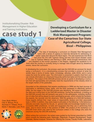 The idea of developing a curriculum on Disaster Risk Management
                                                came with a sense of urgency to meet the demands for addressing di-
                                              saster cases that abound the Bicol region. The sad experiences that Bicol
                                            had since the 70’s with Typhoon Sining and the most recent disaster cases
                                        due to Typhoon Milenyo and Reming in 2006, which brought tremendous risks
                                     and disasters to the human populace in the Region, triggered the academe to re-
                                 think what the country is currently doing to manage risks brought about by disastrous
                                 events, hence the curriculum.

                                 In developing the curriculum, the process used was the DACUM (an acronym for devel-
                                 oping a curriculum). It is a storyboarding process that provides a picture of what the
                                 worker does in terms of duties, tasks, knowledge, attitudes, skills (KAS), and in some
                                 cases the tools the worker uses. The information is presented in graphic chart form and
                                 can include information on critical and frequently performed tasks and the training needs
                                 of workers. The output of the DACUM process serves as guide in developing a curricu-
                                 lum that will appropriately and precisely meet the requirements of the industry which is
                                 the target market of the graduates.

                               Grounded on the philosophy that experts practitioners in DRM are the best sources of
                               information in identifying duties, tasks, and the KAS necessary to effectively perform
                               DRM, the first stage in the DACUM process was identifying the expert practitioners in
                               the field and inviting them to the DACUM workshop. During the workshop, a briefing on
                               the DACUM process that will transpire was given to the participants, including clarifica-
                               tion of roles that will be played by each participating groups, which include the facilitator,
                               the experts, the recorder and the observers. With the guidance of a DACUM facilitator,
Case Study Writers:            these experts defined their major areas of responsibility (duties) and their associated
Cely S. Binoya, Ph.D.          tasks in DRM. In addition, they were made to articulate on the following: 1) the behaviour,
Asuncion A. Orbeso, Ph.D.      attitudes and traits required for the job, 2) general skills and knowledge needed to be a
                               successful DRM practitioner, 3) tools and equipment that they use in performing their
Marito T. Bernales, LLB, Ph.D.
                               tasks, and 4) future trends in the practice of DRM. The product of the workshop is a
                               DACUM Chart which was used by the curriculum writers in the College who were the
                               observers during the DACUM workshop.

                                 When writing the curriculum, the writers were guided by the format prescribed by CHED
                                 which include the following parts: Rationale, Objectives, Program Development, Target
                                 Clientele, Market Analysis, Scheme for Offering the Course, Faculty Profile, Laboratory
 