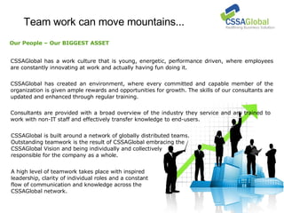 Team work can move mountains... CSSAGlobal has a work culture that is young, energetic, performance driven, where employees are constantly innovating at work and actually having fun doing it. CSSAGlobal is built around a network of globally distributed teams.  Outstanding teamwork is the result of CSSAGlobal embracing the  CSSAGlobal Vision and being individually and collectively  responsible for the company as a whole. CSSAGlobal has created an environment, where every committed and capable member of the organization is given ample rewards and opportunities for growth. The skills of our consultants are updated and enhanced through regular training. Consultants are provided with a broad overview of the industry they service and are trained to work with non-IT staff and effectively transfer knowledge to end-users. Our People – Our BIGGEST ASSET A high level of teamwork takes place with inspired  leadership, clarity of individual roles and a constant  flow of communication and knowledge across the  CSSAGlobal network. 