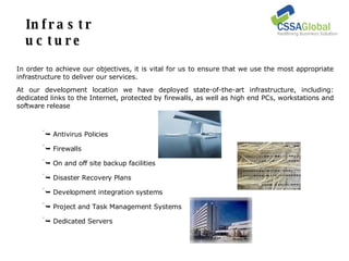Infrastructure In order to achieve our objectives, it is vital for us to ensure that we use the most appropriate infrastructure to deliver our services. At our development location we have deployed state-of-the-art infrastructure, including: dedicated links to the Internet, protected by firewalls, as well as high end PCs, workstations and software release    Antivirus Policies    Firewalls    On and off site backup facilities    Disaster Recovery Plans    Development integration systems    Project and Task Management Systems    Dedicated Servers 