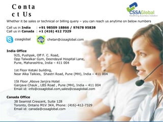 Contact Us Whether it be sales or technical or billing query – you can reach us anytime on below numbers Call us in  India :  +91 98509 18866 / 97678 95838 Call us in  Canada :  +1 (416) 412 7329 [email_address] India Office 925, Pushpak, Off F. C. Road, Opp Talwalkar Gym, Deendayal Hospital Lane, Pune, Maharashtra, India – 411 004 1st Floor Ketaki building, Near Alka Talkies,  Shastri Road, Pune (MH), India – 411 004  1St Floor ,Above Janjira Hotel Ganjave Chauk , LBS Road , Pune (MH), India – 411 004 Email id: info@cssaglobal.com,sales@cssaglobal.com  cssaglobal Canada Office 38 Seamist Crescent, Suite 128 Toronto, Ontario M1V 3K4, Phone: (416)-412-7329 Email id: canada@cssaglobal.com 