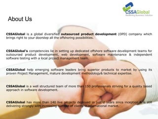 About Us CSSAGlobal  is a global diversified  outsourced product development  (OPD) company which brings right to your doorstep all the offshoring possibilities. CSSAGlobal's  competencies lie in setting up dedicated offshore software development teams for outsourced product development, web development, software maintenance & independent software testing with a local project management team. CSSAGlobal  help emerging software leaders bring superior products to market by using its proven Project Management, mature development methodology& technical expertise. CSSAGlobal  is a well structured team of more than 150 professionals striving for a quality based approach in software development.  CSSAGlobal  has more than 140 live projects deployed in just 2 years since inception & is still delivering strongly with increasing number of clients in international market. 