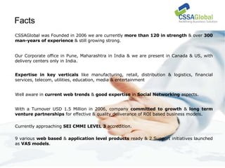 Facts  CSSAGlobal was Founded in 2006 we are currently  more than 120 in strength  & over  300 man-years of experience  & still growing strong. Our Corporate office in Pune, Maharashtra in India & we are present in Canada & US, with delivery centers only in India. Expertise in key verticals  like manufacturing, retail, distribution & logistics, financial services, telecom, utilities, education, media & entertainment Well aware in  current web trends  &  good expertise  in  Social Networking  aspects. With a Turnover USD 1.5 Million in 2006, company  committed to growth  &  long term venture partnerships  for effective & quality deliverance of ROI based business models. Currently approaching  SEI CMMI LEVEL 3  accredition. 9 various  web based  &  application level products  ready & 2 Support initiatives launched as  VAS models . 