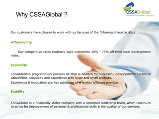 Why CSSAGlobal ? Our customers have chosen to work with us because of the following characteristics: Our competitive rates routinely save customers 30% - 75% off their local development rates. CSSAGlobal's programmers possess all that is needed for successful development: technical capabilities, creativity and experience with large and small projects. Experience & innovation are key attributes of a worthy offshore provider.  CSSAGlobal is a financially stable company with a seasoned leadership team, which continues to strive for improvement of personal & professional skills & the quality of our services. Affordability Capability Stability 