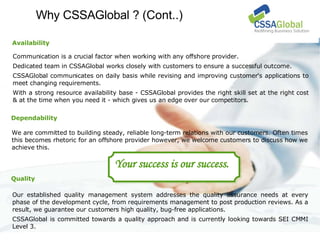 Why CSSAGlobal ?  (Cont..)‏ We are committed to building steady, reliable long-term relations with our customers. Often times this becomes rhetoric for an offshore provider however, we welcome customers to discuss how we achieve this.  Our established quality management system addresses the quality assurance needs at every phase of the development cycle, from requirements management to post production reviews. As a result, we guarantee our customers high quality, bug-free applications.  CSSAGlobal is committed towards a quality approach and is currently looking towards SEI CMMI Level 3. Dependability Your success is our success. Quality Communication is a crucial factor when working with any offshore provider.  Dedicated team in CSSAGlobal works closely with customers to ensure a successful outcome. CSSAGlobal communicates on daily basis while revising and improving customer's applications to meet changing requirements.  With a strong resource availability base - CSSAGlobal provides the right skill set at the right cost & at the time when you need it - which gives us an edge over our competitors. Availability 