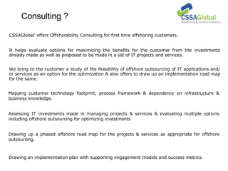 Consulting ? Mapping customer technology footprint, process framework & dependency on infrastructure & business knowledge. Drawing an implementation plan with supporting engagement models and success metrics. CSSAGlobal' offers Offshorability Consulting for first time offshoring customers. It helps evaluate options for maximizing the benefits for the customer from the investments already made as well as proposed to be made in a set of IT projects and services. We bring to the customer a study of the feasibility of offshore outsourcing of IT applications and/ or services as an option for the optimization & also offers to draw up an implementation road map for the same. Assessing IT investments made in managing projects & services & evaluating multiple options including offshore outsourcing for optimizing investments Drawing up a phased offshore road map for the projects & services as appropriate for offshore outsourcing. 