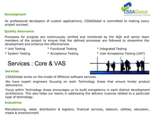 Services : Core & VAS Manufacturing, retail, distribution & logistics, financial services, telecom, utilities, education, media & entertainment Industries CSSAGlobal works on the model of Offshore software services.  We have expert engineers focusing on each Technology Areas that ensure timely product deliverance.  Focus within Technology Areas encourages us to build competency in each distinct development architecture. This also helps our teams in addressing the delivery nuances related to a particular type of technology. Services As professional developers of custom applicatrions, CSSAGlobal is committed to making every project succeed. Development Processes for projects are continuously verified and monitored by the SQA and senior team members of the project to ensure that the defined processes are followed to streamline the development and enhance the effectiveness * Unit Testing * Functional Testing * Integrated Testing * System Testing * Acceptance Testing * User Acceptance Testing (UAT)‏ Quality Assurance 