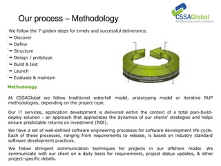 Our process – Methodology At CSSAGlobal we follow traditional waterfall model, prototyping model or iterative RUP methodologies, depending on the project type.  We follow stringent communication techniques for projects in our offshore model. We communicate with our client on a daily basis for requirements, project status updates, & other project-specific details. We follow the 7 golden steps for timely and successful deliverance.    Discover    Define    Structure    Design / prototype    Build & test    Launch    Evaluate & maintain Our IT services, application development is delivered within the context of a total plan-build-deploy solution - an approach that appreciates the dynamics of our clients' strategies and helps ensure predictable returns on investment (ROI). We have a set of well-defined software engineering processes for software development life cycle. Each of these processes, ranging from requirements to release, is based on industry standard software development practices.  Methodology 