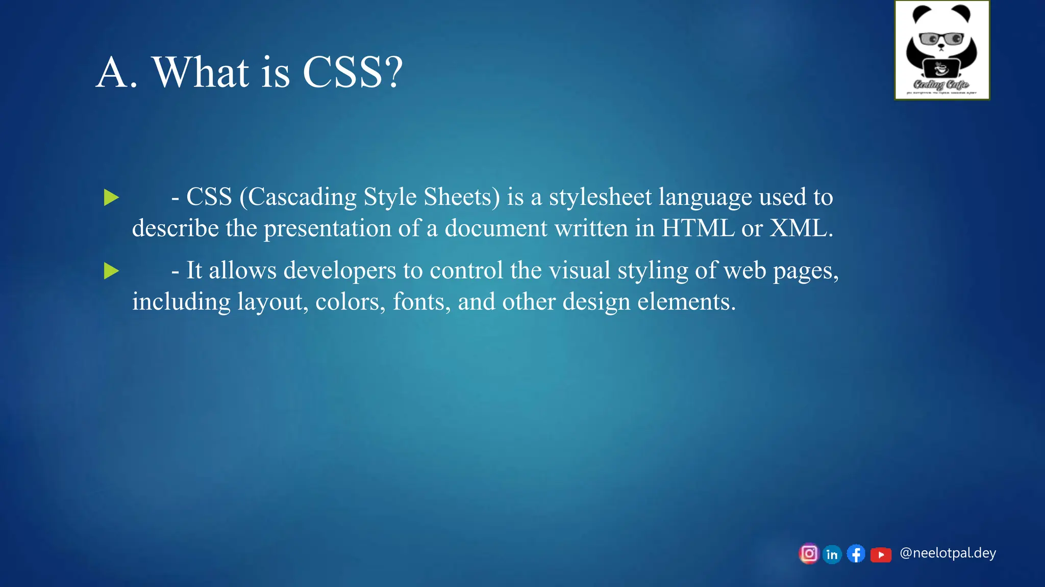 @neelotpal.dey
A. What is CSS?
 - CSS (Cascading Style Sheets) is a stylesheet language used to
describe the presentation of a document written in HTML or XML.
 - It allows developers to control the visual styling of web pages,
including layout, colors, fonts, and other design elements.
 