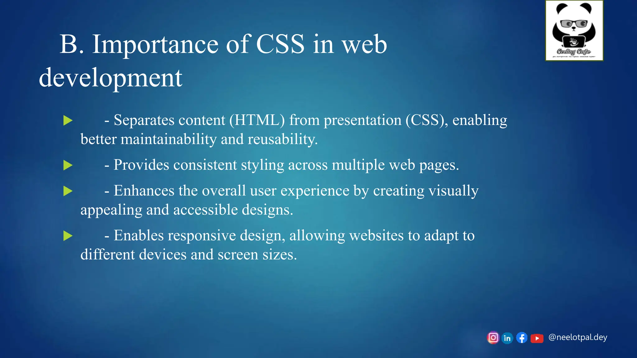 @neelotpal.dey
B. Importance of CSS in web
development
 - Separates content (HTML) from presentation (CSS), enabling
better maintainability and reusability.
 - Provides consistent styling across multiple web pages.
 - Enhances the overall user experience by creating visually
appealing and accessible designs.
 - Enables responsive design, allowing websites to adapt to
different devices and screen sizes.
 