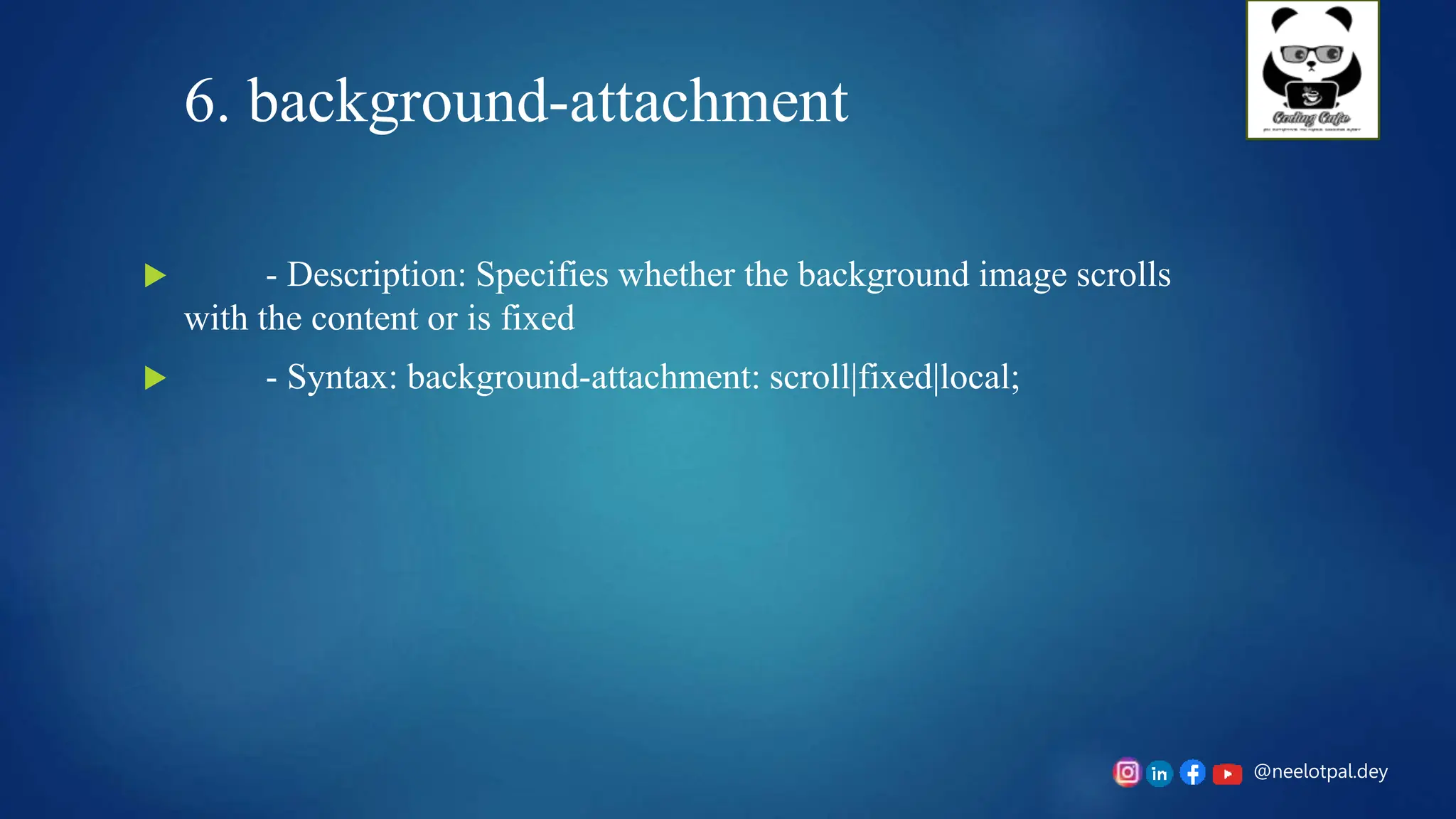 @neelotpal.dey
6. background-attachment
 - Description: Specifies whether the background image scrolls
with the content or is fixed
 - Syntax: background-attachment: scroll|fixed|local;
 