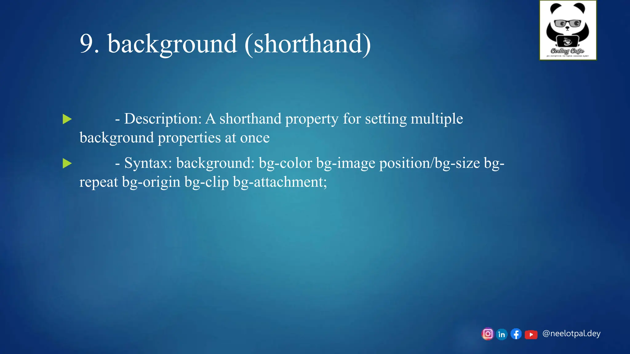 @neelotpal.dey
9. background (shorthand)
 - Description: A shorthand property for setting multiple
background properties at once
 - Syntax: background: bg-color bg-image position/bg-size bg-
repeat bg-origin bg-clip bg-attachment;
 