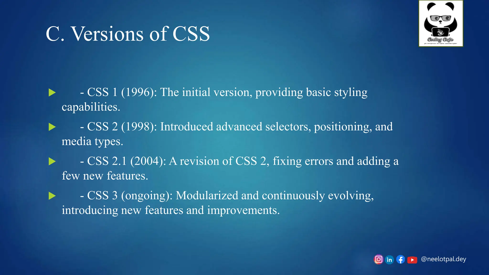 @neelotpal.dey
C. Versions of CSS
 - CSS 1 (1996): The initial version, providing basic styling
capabilities.
 - CSS 2 (1998): Introduced advanced selectors, positioning, and
media types.
 - CSS 2.1 (2004): A revision of CSS 2, fixing errors and adding a
few new features.
 - CSS 3 (ongoing): Modularized and continuously evolving,
introducing new features and improvements.
 