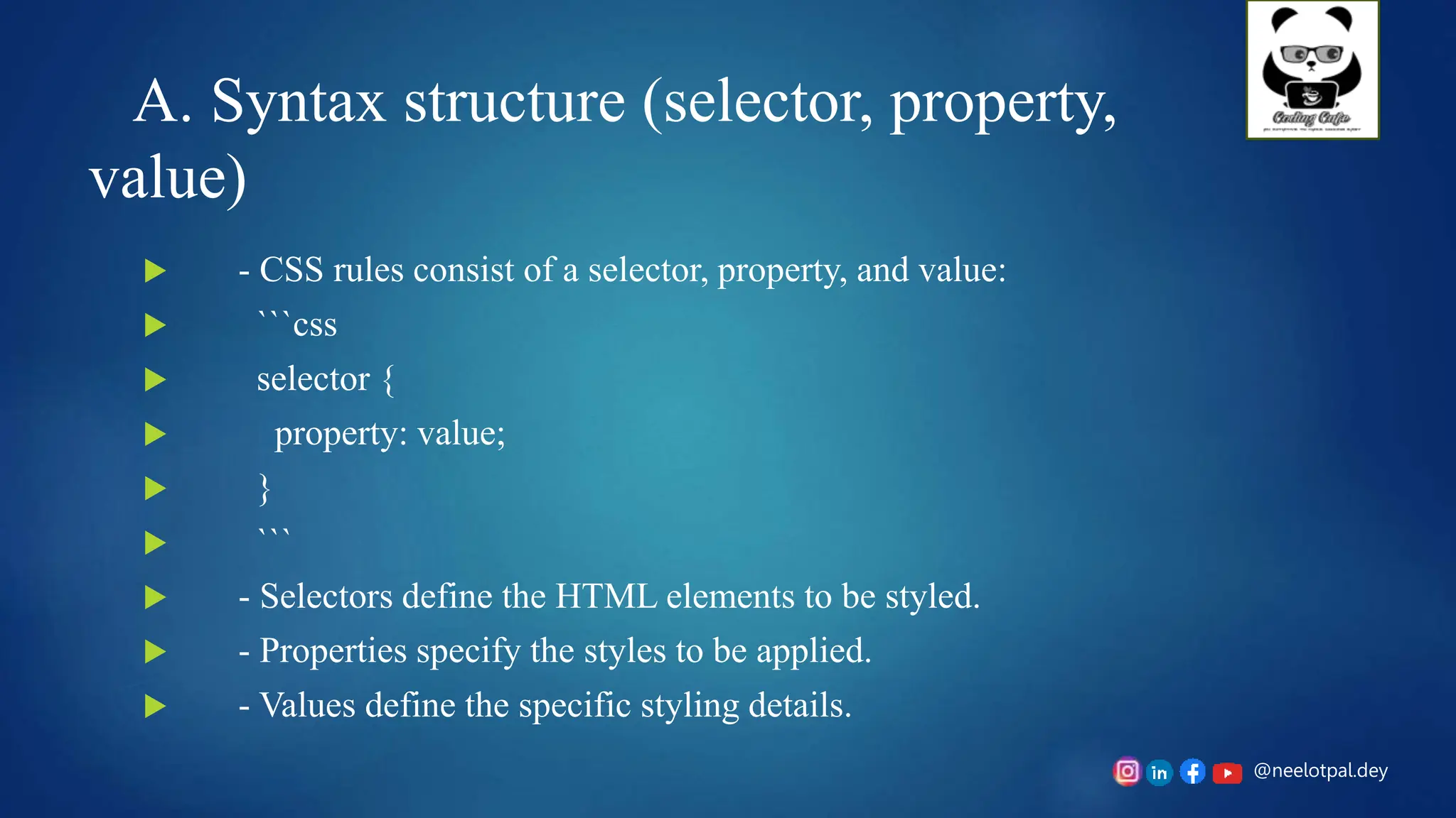 @neelotpal.dey
A. Syntax structure (selector, property,
value)
 - CSS rules consist of a selector, property, and value:
 ```css
 selector {
 property: value;
 }
 ```
 - Selectors define the HTML elements to be styled.
 - Properties specify the styles to be applied.
 - Values define the specific styling details.
 