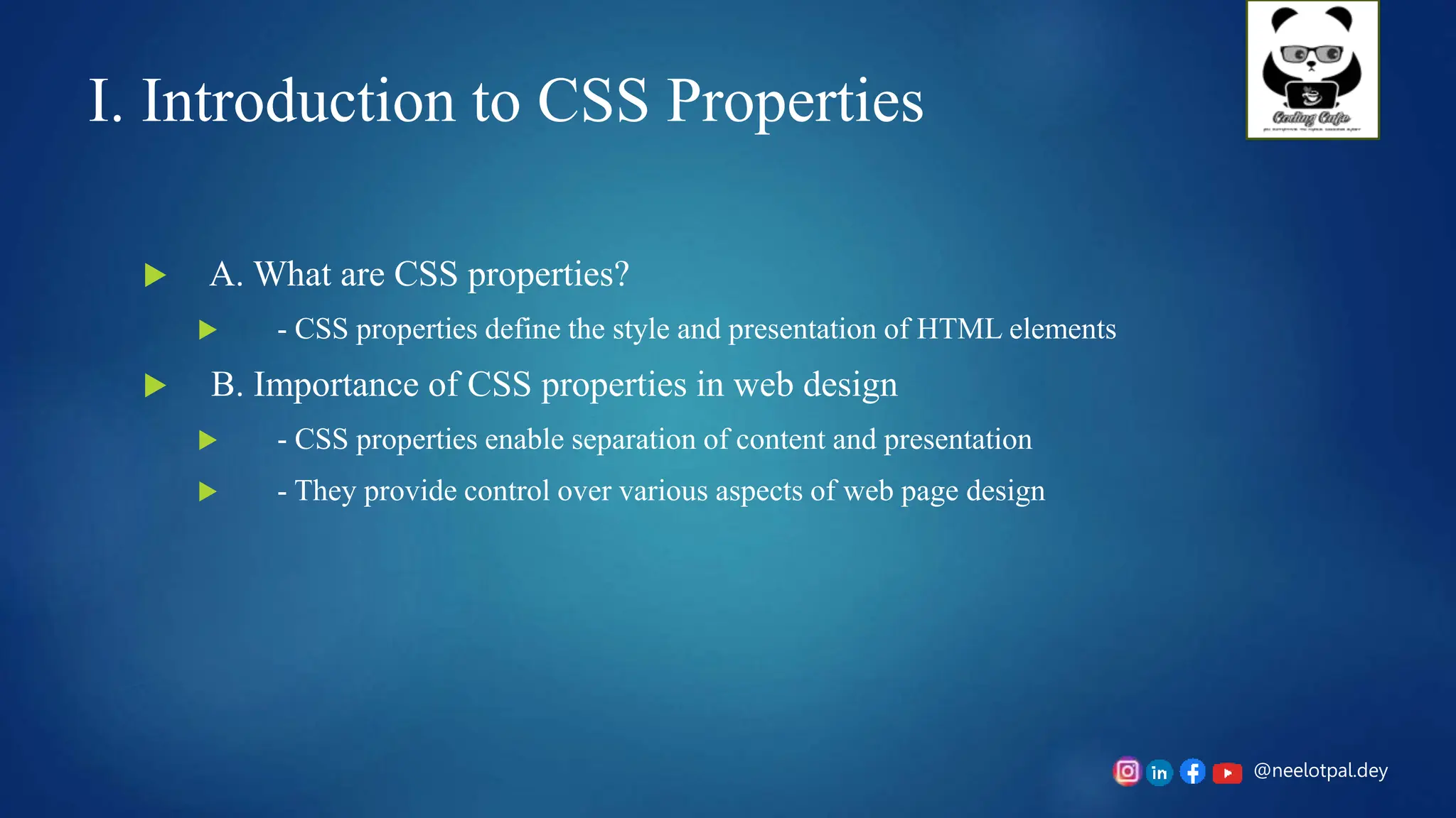 @neelotpal.dey
I. Introduction to CSS Properties
 A. What are CSS properties?
 - CSS properties define the style and presentation of HTML elements
 B. Importance of CSS properties in web design
 - CSS properties enable separation of content and presentation
 - They provide control over various aspects of web page design
 