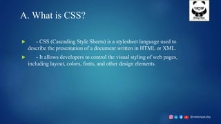 @neelotpal.dey
A. What is CSS?
 - CSS (Cascading Style Sheets) is a stylesheet language used to
describe the presentation of a document written in HTML or XML.
 - It allows developers to control the visual styling of web pages,
including layout, colors, fonts, and other design elements.
 